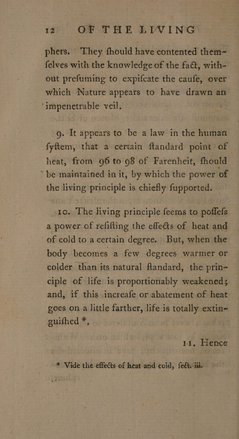 phers. They fhould have contented them- felves with the knowledge of the fa&amp;t, with- out prefuming to expifcate the caufe, over which Nature appears to have drawn an ‘impenetrable veil. g. It appears to be a law in the human fyftem, that a certain flandard point of heat, from 96 to 98 of Farenheit, fhould ‘be maintained in it, by which the power of the living principle is chiefly fupported. — io. The hving principle feems to poffefs a power of refifting the effets of heat and of cold to acertain degree. But, when the body becomes a few degrees warmer or colder than its natural flandard, the prin- ciple of life is proportionably weakened; and, if this increafe or abatement of heat goes on a little farther, life is totally extin- guifhed *, 11, Hence * Vide the effects of heat and cold, feét. iii.