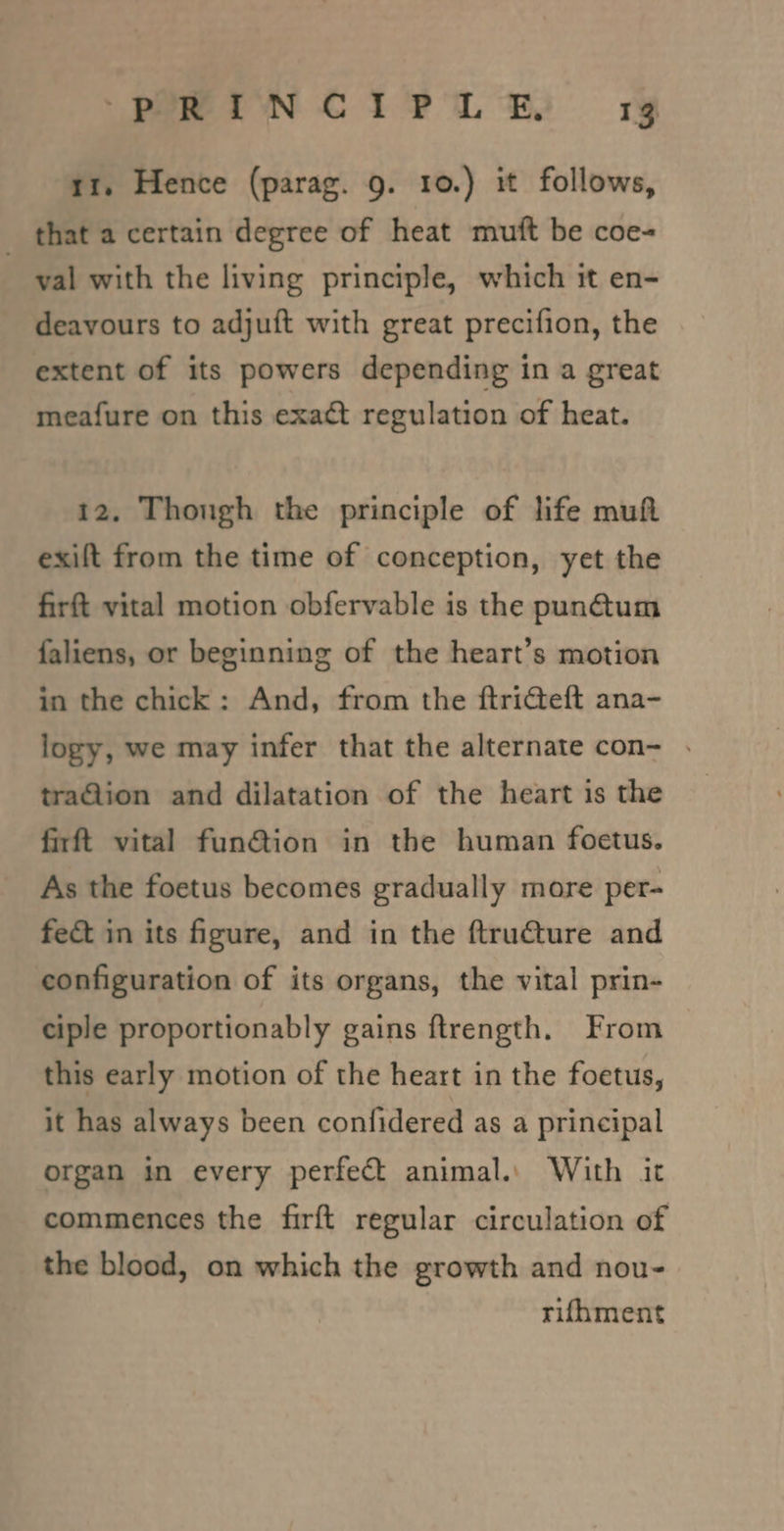 tt. Hence (parag. 9. 10.) it follows, _ that a certain degree of heat mutt be coe- val with the living principle, which it en- deavours to adjuft with great precifion, the extent of its powers depending in a great meafure on this exact regulation of heat. 12. Though the principle of life muft exift from the time of conception, yet the firft vital motion obfervable is the pun@um faliens, or beginning of the heart’s motion in the chick: And, from the ftricteft ana- logy, we may infer that the alternate con- . traGion and dilatation of the heart is the firft vital fun@tion in the human foetus. As the foetus becomes gradually more per- fect in its figure, and in the ftru€ture and configuration of its organs, the vital prin- ciple proportionably gains ftrength. From this early motion of the heart in the foetus, it has always been confidered as a principal organ in every perfect animal.: With it commences the firft regular circulation of the blood, on which the growth and nou- rifhment