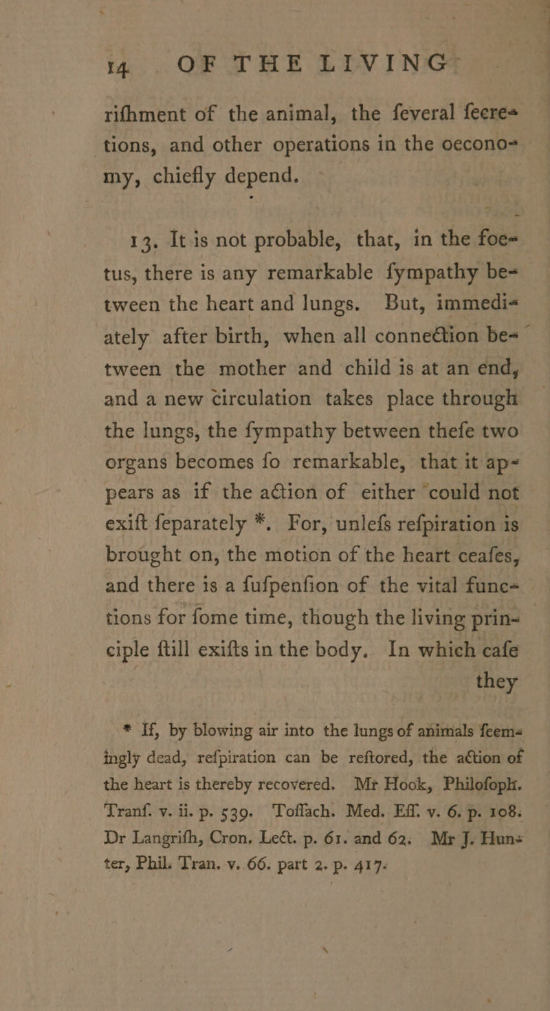 rifhment of the animal, the feveral feere= tions, and other operations in the oecono- my, chiefly depend. 13, It is not probable, that, in the foe- tus, there is any remarkable fympathy be- tween the heart and lungs. But, immedi- tween the mother and child is at an end, and a new circulation takes place through the lungs, the fympathy between thefe two organs becomes fo remarkable, that it ap= pears as if the action of either ‘could not exift feparately *. For, unlefs refpiration is brought on, the motion of the heart ceafes, and there is a fufpenfion of the vital func- ciple ftill exiftsin the body. In which cafe they * If, by blowing air into the lungs of animals feem- ingly dead, refpiration can be reftored, the aétion of the heart is thereby recovered. Mr Hook, Philofoph. Tranf. v. ii. p. 539. Toflach. Med. Ef. v. 6. p. 108. Dr Langrifh, Cron. Lect. p. 61. and 62, Mr J. Hun- a