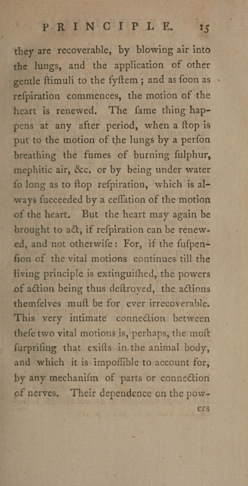 they are recoverable, by blowing air into the lungs, and the application of other gentle ftimuli to the fyftem ; and asfoonas - refpiration commences, the motion of the heart is renewed. The fame thing hap- pens at any after period, when a ftop is put to the motion of the lungs by a perfon breathing the fumes of burning fulphur, mephitic air, &amp;c, or by being under water fo long as to ftop refpiration, which is al- ways fucceeded by a ceflation of the motion of the heart. But the heart may again be brought to act, if refpiration can be renew- ed, and not otherwife: For, if the fufpen- fion of the vital motions continues till the living principle is extinguithed, the powers of action being thus deftroved, the ations themfelves muft be for ever irrecoverable. This very intimate connection. between thefe two vital motions is, perhaps, the moft furprifing that exifts in. the animal body, and which it is impoiflible to account for, by any mechanifm of parts or connection of nerves, ‘Their dependence on the pow- ers