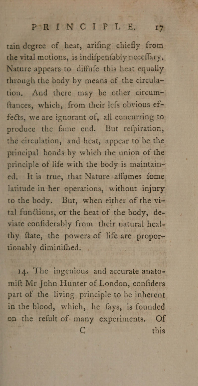 tain degree of heat, arifing chiefly from the vital motions, is indifpenfably neceflary, Nature appears to diffufe this heat equally through the body by means of the circula- tion, And there may be other circum- ftances, which, from their lefs obvious ef- feéts, we are ignorant of, all concurring to produce the fame end. But refpiration,- the circulation, and heat, appear to be the principal bonds by which the union of the principle of life with the body is maintain- ed. Itis true, that Nature aflumes fome latitude in her operations, without injury to the body. But, when either of the vi- tal functions, or the heat of the body, de- viate confiderably from their natural heal- thy ftate, the powers of life are propor- tionably diminifhed, . | 14. The ingenious and accurate anato- mift Mr John Hunter of London, confiders part of the living principle to be inherent in the blood, which, he fays, is founded on the refult of: many experiments. Of C this