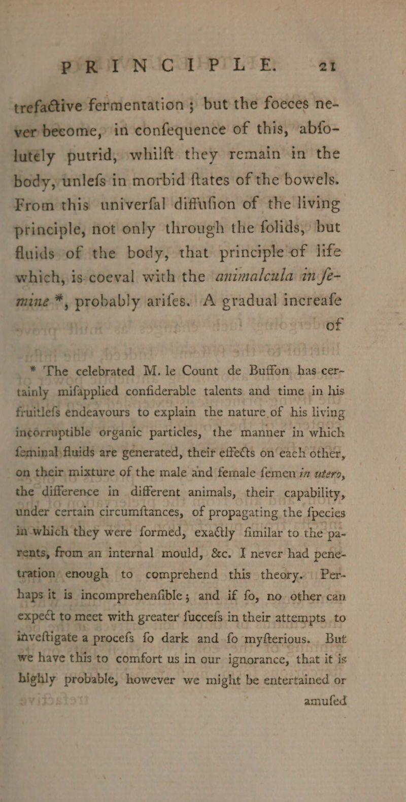 PRIN CTP LIE at trefattive fermentation ; but the foeces ne- ver become, in confequence of this, abfo- jutély putrid, whilft they remain in the body, unlefs in morbid ftates of the bowels. From this univerfal diffufion of the living principle, not only through the folids, but fluids of the body, that principle of life which, is-coeval with the animalcula in fe- mine ™, probably arifes.. A gradual increafe | of _* The celebrated M. le Count de Buffon, has cer- tainly mifapplied confiderable talents and time in his fruitlefs endeavours to explain the nature of his living in¢érruptible organic particles, the manner in which feinal,fluids are generated, their effects on‘ each other, on their mixture of the male and female femen iz utero, the difference in different animals, their capability, under certain circumftances, of propagating the fpecies in which they were formed, exactly fimilar to the pa- rents, from an internal mould, &amp;c. I never had pene- tration’ enough to comprehend this theory. | Per- haps it is incompreheafible ; and if fo, no other can expect to meet with greater fuccefs in their attempts to inveftigate a procefs fo dark and fo myfterious. But we have this to comfort us in our ignorance, that it is nighly spate however we ae be entertained or amufed