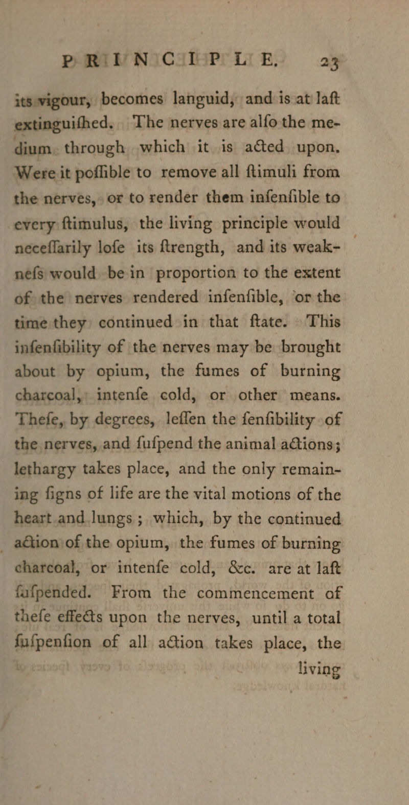its vigour, becomes languid, and is at laft extinguifhed. The nerves are alfo the me- dium. through which it is acted upon, Were it poffible to remove all ftimuli from the nerves, or to render them infenfible to every ftimulus, the living principle would | neceflarily lofe its ftrength, and its weak- nefs would bein proportion to the extent of the nerves rendered infenfible, or the time they continued in that ftate. This infenfibility of the nerves may be brought about by opium, the fumes of burning charcoal, intenfe cold, or other means. Thefe, by degrees, leflen the fenfibility of the nerves, and {fufpend the animal aGions; lethargy takes place, and the only remain- ing figns of life are the vital motions of the heart and lungs ;. which, by the continued _ aGtionjof the opium, the fumes of burning charcoal, or intenfe cold, &amp;c. are at laft fafpended. From the commencement of thefe effets upon the nerves, until a total fufpenfion of all action takes place, the | | Pa living