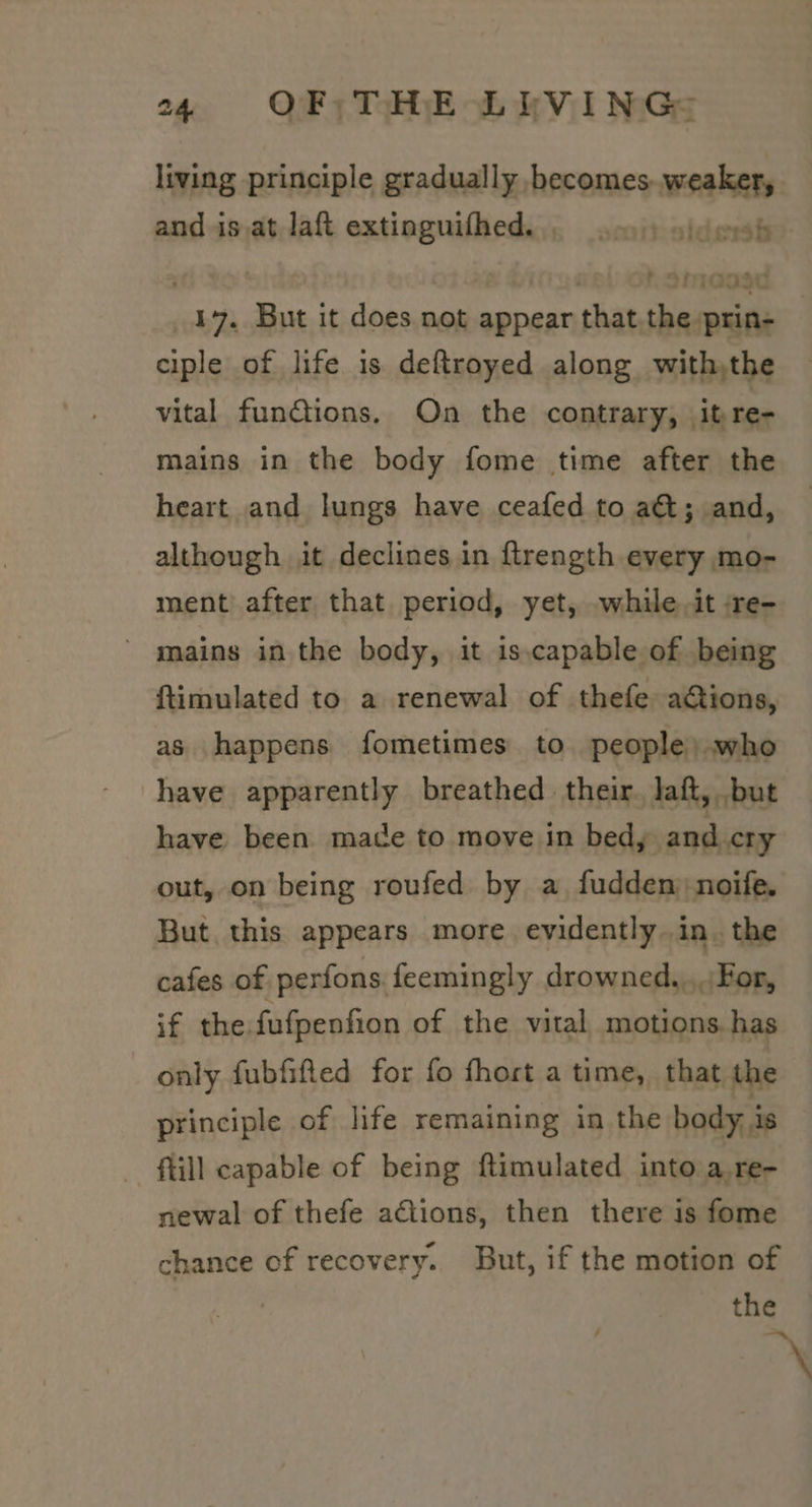living principle gradually becomes. weaker, and is.at laft extinguifhed.., 0.) ajderh 17. But it does not appear that,the prin- ciple of life is deftroyed along withthe vital fundtions. On the contrary, itre- mains in the body fome time after the heart and lungs have ceafed to a&amp;; and, although it declines in ftrength every mo- ment after that period, yet, .while it :re- ' mains in the body, it is.capable of being ftimulated to a renewal of thefe actions, as happens fometimes to people) who have apparently breathed their. laft, but have been made to move in bed, and.cry out, on being roufed by a fudden) noife. But this appears more evidently. in. the cafes of perfons feemingly drowned....For, if the fufpenfion of the vital motions. has only fubfifted for fo fhort a time, that the principle of life remaining in the body is till capable of being ftimulated into a.re- newal of thefe actions, then there is fome chance of recovery. But, if the motion of the \