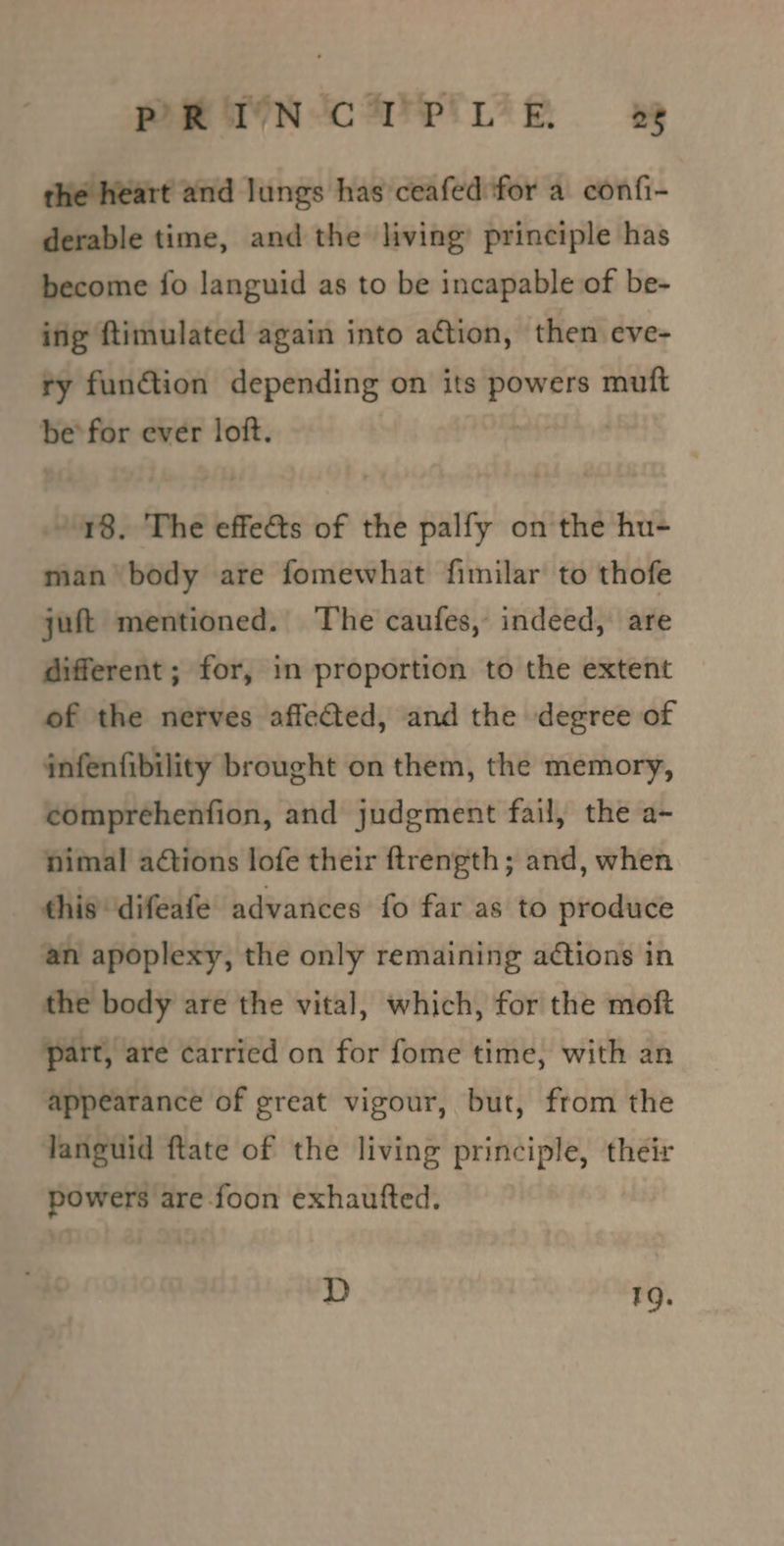PHRTN-CUPrWeh ww the heart and lungs has ceafed for a confi- derable time, and the living’ principle has become fo languid as to be incapable of be- ing ftimulated again into action, then eve- ry funGion depending on its powers muft befor ever loft. 3 | / 18. The effects of the palfy on the hu- man body are fomewhat fimilar to thofe juft mentioned. The caufes, indeed, are different ; for, in proportion to the extent of the nerves affeted, and the degree of infenfibility brought on them, the memory, comprehenfion, and judgment fail, the a- nimal ations lofe their ftrength; and, when this ‘difeafe advances fo far as to produce an apoplexy, the only remaining actions in the body are the vital, which, for the moft part, are carried on for fome time, with an appearance of great vigour, but, from the languid ftate of the living principle, their powers are foon exhautfted. D 19.