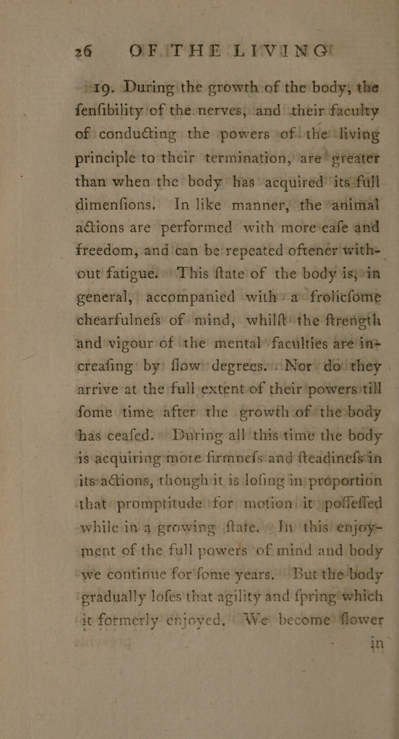 ‘ag. During the growth of the body; the fenfibility of the nerves, and their faculty of conducting the powers of | the: ‘living principle to their termination, are ‘greater than when the body has’ acquired’ its:full dimenfions. In like manner, the “animal actions are performed with more*eafe and _ freedom, and can be repeated oftener with= out fatigue. This ftate of the body isjoin general, accompanied with» a frolicfome chearfulnefs of mind, whilft* the ftreneth and vigour of the mental” faculties are in+ creafing’ by’ flow degrees..: Nor, do:they | arrive at the full extent of their powers0till fome time after the growth of ‘the body thas ceafed.) During all this'time the body 48 acquiring’more firmnefs and fteadinefsin itsactions, though it is lofing in) proportion that promptitude ‘for motion it -pofleffed while in a growing ftate. In this enjoy ment of the full powers of mind and body “we continue for'fome years. || But the body eradually lofes that agility and {pring’which it formerly enjoyed, We become? flower in