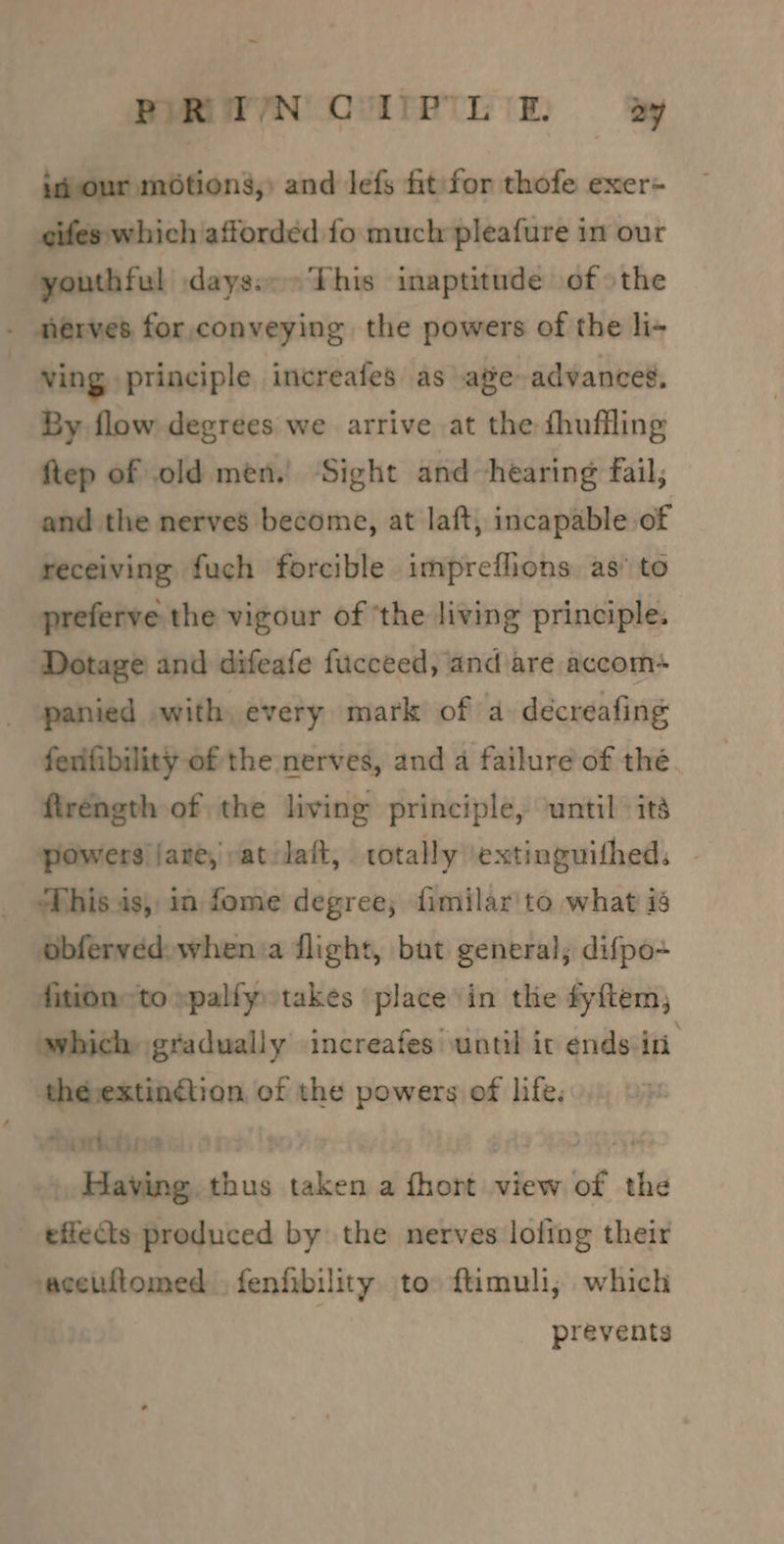PIR TN QUIPTLE §By jd our mOtions,) and lefs fit:for thofe exer= eifes which afforded fo much pleafure in our youthful :dayssc= This inaptitude of othe - nerves for. conveying the powers of the li- ving principle increafes as age advances, By flow degrees we arrive at the fhuffling ftep of old men. ‘Sight and hearing fail, and the nerves become, at laft, incapable of receiving fuch forcible impreflions as’ to preferve the vigour of ‘the living principle. Dotage and difeafe fucceed, and are accom* panied with every mark of a deécreafing ferifibility of the nerves, and a failure of thé. ftrength of the living principle, until its powers jare, vat lait, totally extinguifhed, | This is, in fome degree, fimilar'to what i obfervedswhen:a flight, bat general; difpo+ fition= to xpalfy takes ‘place in the fyftem; which gradually increafes until it ends iri thé extinétion of the powers of life. PATO . Biot » Having thus taken a fhort view of the effects produced by the nerves lofing their vacetflomed . fenfibility to: ftimuli, which prevents