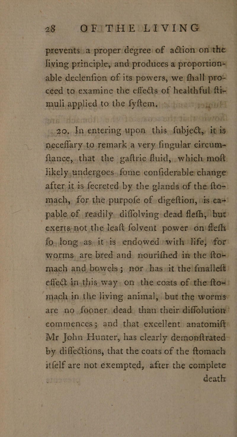 prevents a proper degree of aétion onthe living principle, and produces a proportion+ able declenfron of its powers, we fhall pro- céed to. examine the effects of healthful ft muli applied to the fyftem, » |... — . _20, In entering upon sshis fabjeQy i ‘it is neceflary to remark a very fingular circum= ftance,.that the gaftric fluid, .which mof. hkely. undergoes. fome confiderable change: after it 1s fecreted by the glands of the:fto-. mach, for the purpofe of .digeftion, ots.ca+’ pable of readily diffolving dead flefh, but | exerts-not the leaft folvent power oniflefh. fo. long as, it »is endowed »with life, for worms are bred and nourifhed im the fto~ mach and, bowels; nor has it the!fmalleft: effect inthis way. on the coats of :the:fto# mach in the living animal, but the worms: are no fooner. dead. than their diffolution’ commences; and that excellent. anatomift, Mr John Hunter, has clearly demonftrated~ by difleCtions, that the coats of the ftomach itfelf are not exempted, after the complete death: