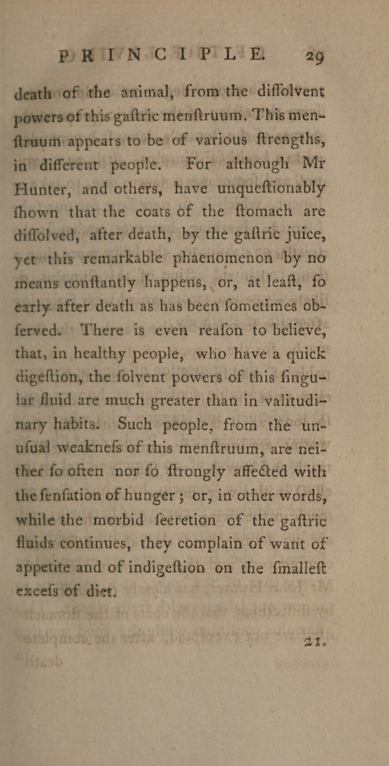 deathof the animal, from the diffolvent powers of this gaftric menftruum. ‘This men-~ ftruuiti:appears to be of various ftrengths, jn’ different people. For although Mr Hunter, and others, have unqueftionably fhown that the coats of the ftomach are diffolved, after death, by the gaftric juice, yet this remarkable phaenomenon ‘by no means conftantly happens, or, at leaft, fo early after death as has been fometimes ob- ferved. There is even reafon to believe, that, in healthy people, who have a quick digeftion, the folvent powers of this fingu- lar fluid are much greater than in valitudi- nary habits. Such people, from the oant ufual weakneds of this menftruum, are nei- ther fo often nor fo, ftrongly affected with the fenfation of hunger ; or, in other words, while the morbid fecretion of the gaftric fluids continues, they complain of want of appetite and of indigeftion on the fmalleft excels of diet. 2: a1.