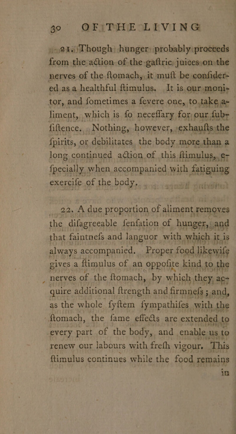 »- @40)Though: hunger) probably proceeds from the ation of the-gaftric; juices,on the nerves of the ftomach,, it muft be confider- ed asa healthful ftimulus. It is. our -moni- tor, and fometimes a fevere one, to.take a- liment, which is fo neceflary for, our fub- — fiftence.. Nothing, however, -exhaufts the {pirits, or debilitates, the body more than a long continued action of this ftimulus,. e- fpecially. when accompanied with fatiguing exercife of the body, relatives) 22. A due proportion of aliment. removes the difagreeable fenfation of hunger, .and that faintnels and languor with which it is always accompanied, Proper food likewife gives a ftimulus of an oppolite kind to. the nerves of the ftomach, by which they, ac- quire additional ftrength and firmnels; ;,and, as the whole fyftem fympathifes with the fiomach, the fame effeQs are extended to every part of the body, and enable us. to renew our labours with frefh vigour. This ftimulus continues while the food remains
