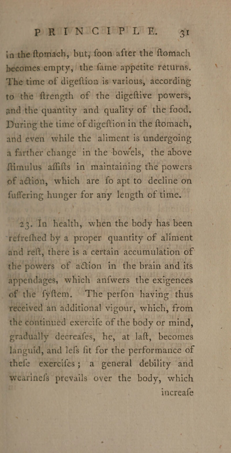 PRTNICIPIR a inthe ftomach, but; foon after the ftomach becomes empty, the fame appetite returns. The time of digeftion is various, according to ‘the ftrength of the digeftive powers, and the quantity and quality of the food. During the time of digeftion in the ftomach, and even while the aliment is undergoing a farther change in the bowels, the above ftimulus affifts in maintaining the powers of action, which are fo apt to decline on fuffering hunger for any length of time. 23. In health, when the body has been ‘refrefhed by a proper quantity of aliment and reft, there is a certain accumulation of the powers of ation in the brain and its appendages, which anfwers the exigences of the fyftem. The perfon having thus received an additional vigour, which, from the continued exercife of the body or mind, gradually decreafes, he, at laft, becomes languid, and lefs fit for the performance of thefe exercifes; a general debility and wearinels prevails over the body, which increafe