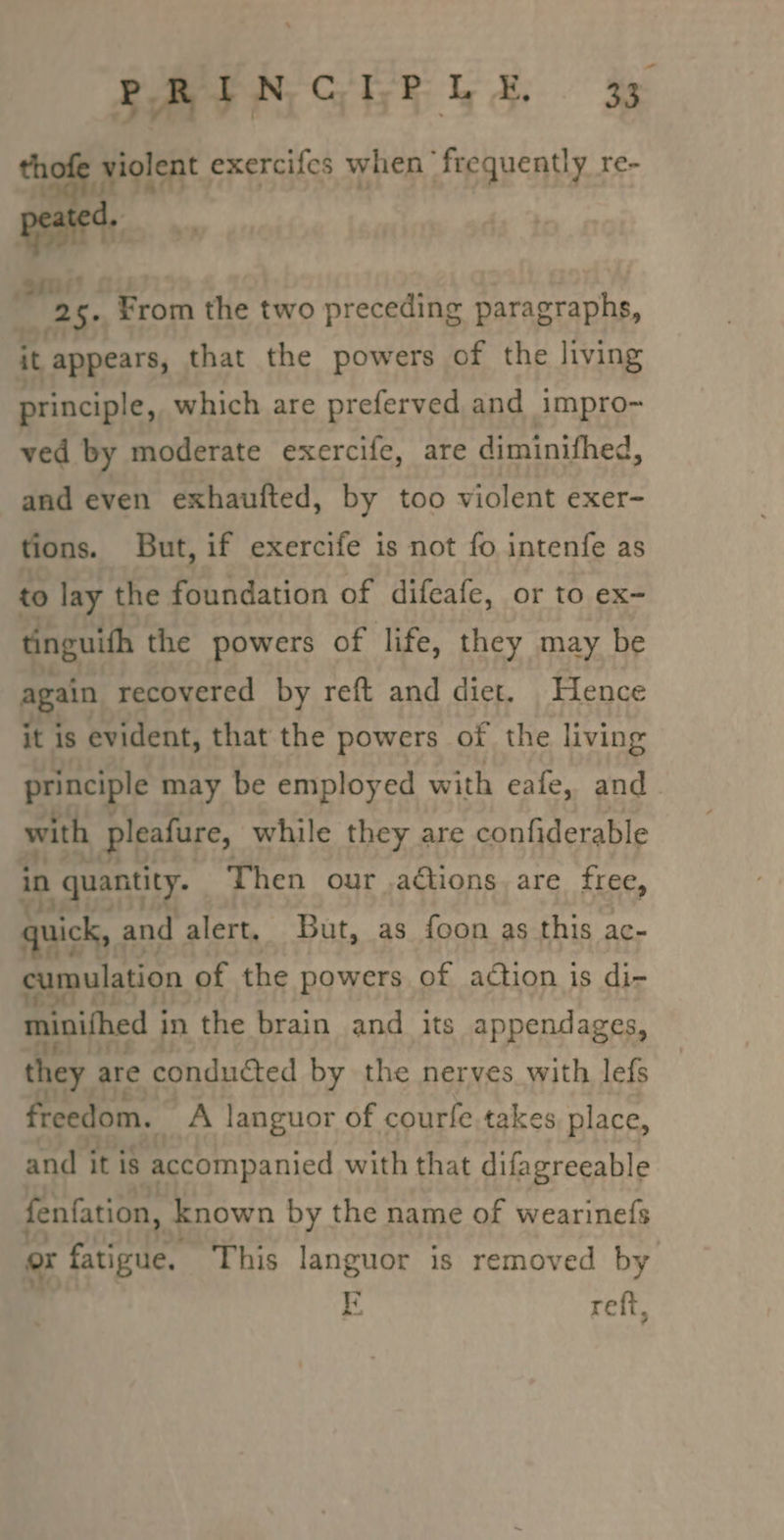 thofe violent exercifes when frequently re- pani’ | 25. From the two preceding paragraphs, it appears, that the powers of the living principle, which are preferved and impro- ved by moderate exercife, are diminifhed, and even exhaufted, by too violent exer- tions. But, if exercife is not fo intenfe as to lay the foundation of difeafe, or to ex- tinguith the powers of life, they may be again recovered by reft and diet. Hence it is evident, that the powers of the living principle may be employed with eafe, and with pleafure, while they are confiderable in quantity. Then our .actions. are free, quick, and alert. But, as foon as this ac- cumulation of the powers of action is di- minifhed j in the brain and its appendages, they are conducted by the nerves with lefs freedom. ng languor of courle takes place, and it is accompanied with that difagreeable fenfation, known by the name of wearinefs or fatigue. This languor is removed by o reff,