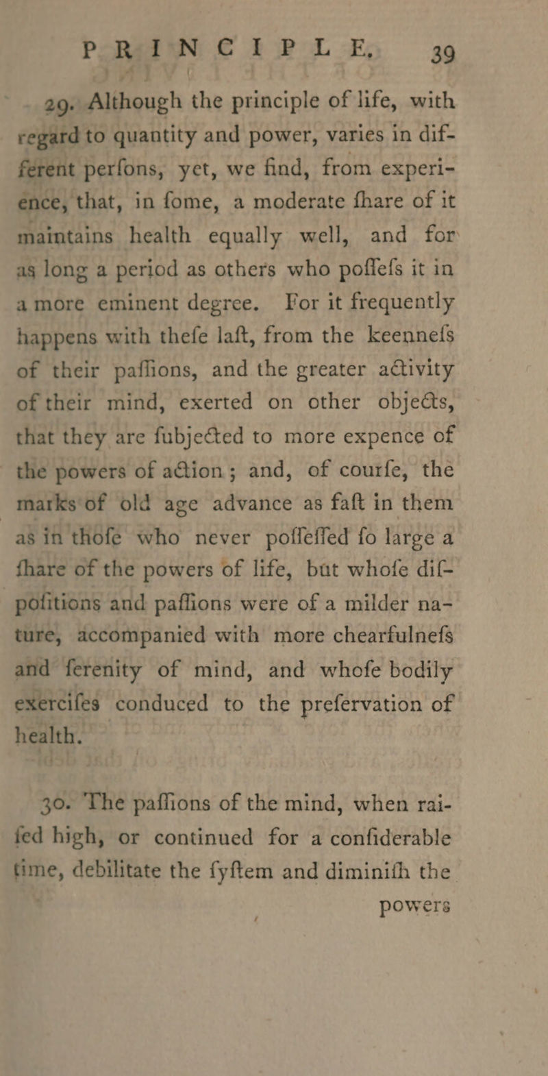 29. Although the principle of life, with regard to quantity and power, varies in dif- ferent perfons, yet, we find, from experi- ence, that, in fome, a moderate hare of it maintains health equally well, and for ag long a period as others who poffefs it in amore eminent degree. For it frequently happens with thefe laft, from the keennefs of their paflions, and the greater activity of their mind, exerted on other objects, that they are fubjected to more expence of the powers of action; and, of courfe, the matks‘of old age advance as faft in them as in'thofé who never poffeffed fo large a fhare of the powers of life, but whofe dif- | pofitions and paflions were of a milder na- ture, accompanied with more chearfulnefs and ferenity of mind, and whofe bodily exercifes conduced to the prefervation of heart. 30. The paffions of the mind, when rai- fed high, or continued for a confiderable Hime, debilitate the fyftem and diminifh the powers