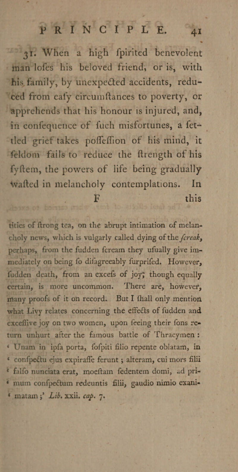 PRIN CPLR £31 31. When a high fpirited benevolent fan lofeés his beloved friend, or is, with ‘his family, by unexpedted accidents, redu- from eafy circumftances to poverty, or ‘appreliends that his honour is injured, and, in confequence of fuch misfortunes, a fet=_ tled grief takes poffeflion of his mind, it feldomy fails to reduce the ftrength of his fyftem, the powers of life being gradually wafted in melancholy contemplations. In F this tities of ftrong tea, on the abrupt intimation of melan- choly news, which is vulgarly called dying of the /creak, perhaps, from the fudden fcream they ufually give im- mediately on being fo difagreeably furprifed., However, fadden death, ‘from an excefs of joy; though equally certain, is more uncommon. ‘There are, however, many proofs of it on record. But I fhall only mention what Livy relates concerning the effects of fadden and exceflive j joy on two women, upon feeing their fons re= turn unhurt after the famous battle of Thracymen : ‘ Unam i in ipfa porta, fofpiti filio repente oblatam, in : ‘confpeétu ejus expiraffe ferunt ; alteram, cui mors filii ¢ falfo nunciata erat, moeftam fedentem domi, ad pri- ¢ mum confpectum redeuntis filii, gaudio nimio exani« © matam;’ Lid. xxii. cap. 7s