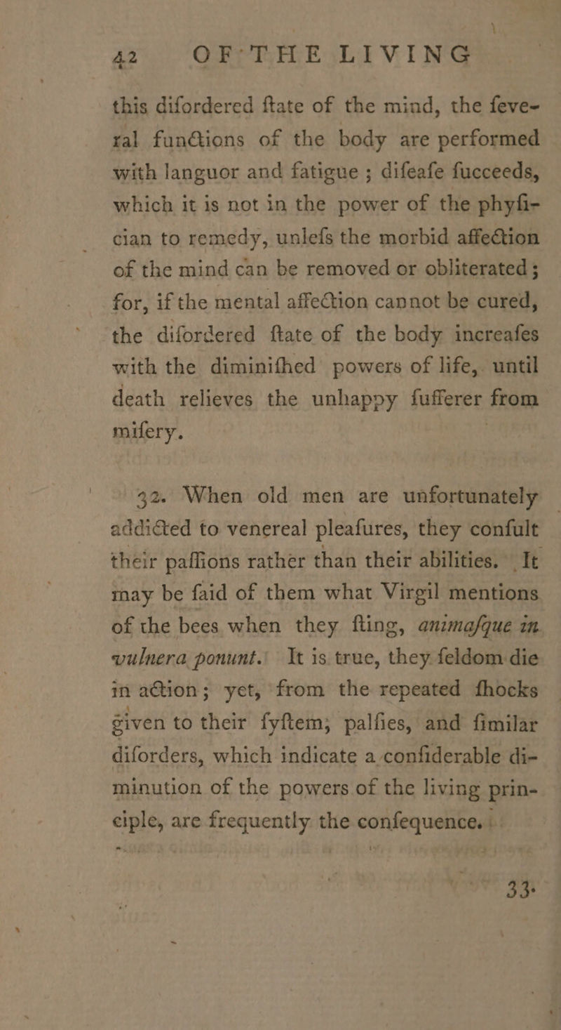 \ 42 OF THE LIVING this difordered ftate of the mind, the feve- ral fun@ions of the body are performed with languor and fatigue ; difeafe fucceeds, which it is not in the power of the phyfi- cian to remedy, unlefs the morbid affection of the mind can be removed or obliterated ; for, if the mental affeCtion cannot be cured, the difordered ftate of the body increafes with the diminifhed powers of life, until death relieves the unhappy fufferer from mifery. | 32. When old men are unfortunately addiéted to venereal pleafures, they confult | their paffions rather than their abilities, Tt may be faid of them what Virgil mentions of the bees when they fling, anzma/que in vulnera ponunt. It is true, they feldom die in ation; yet, from the repeated fhocks éiven to their fyftem; palfies, and fimilar diforders, which indicate a confiderable di- minution of the powers of the living prin- ciple, are frequently: the confequence. | 33+