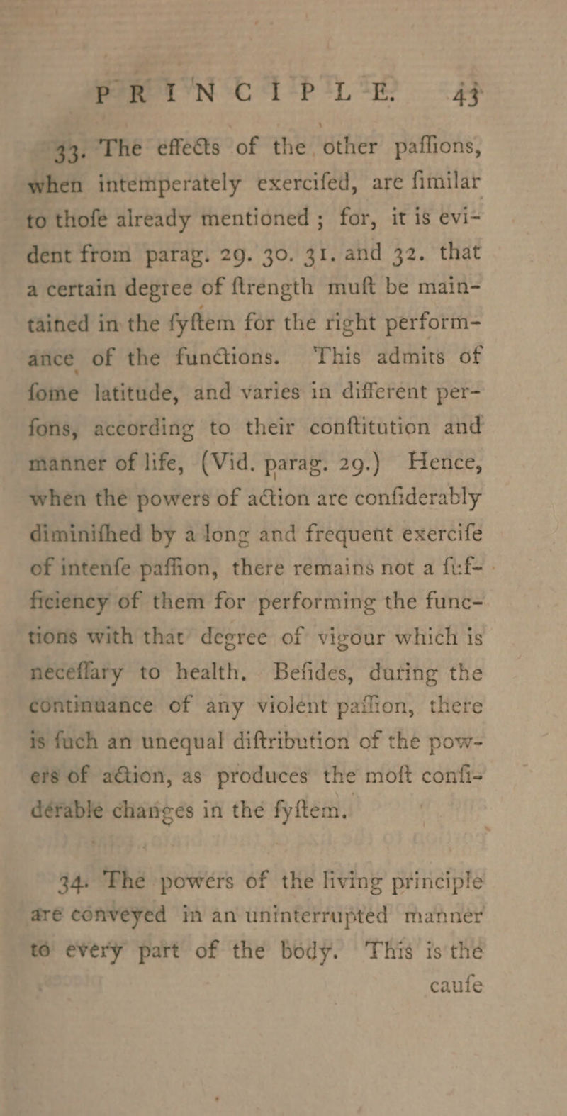 Were YN Ci btn te? «AF “43. The effects of the other paflions, when intemperately exercifed, are fimilar to thofe already mentioned ; for, it is evi- dent from parag. 29. 30. 31. and 32. that a certain degree of ftrength muft be main- tained in the fyftem for the right perform- ance of the functions. ‘This admits of fome latitude, and varies in different per- fons, according to their conftitution and manner of life, (Vid. parag. 29.) Hence, when the powers of action are confiderably diminifhed by a long and frequent exercife of intenfe paffion, there remains not a fuf-- ficiency of them for performing the func- tions with that degree of vigour which is neceflary to health. Befides, during the continuance of any violent paflion, there is fuch an unequal diftribution of the pow- ers Of a€tion, as produces the moft confi- dérable changes in the fyftem. 34. Fhe powers of the living principle aré conveyed in an uninterrupted manner to every part of the body. ‘This is the caufe