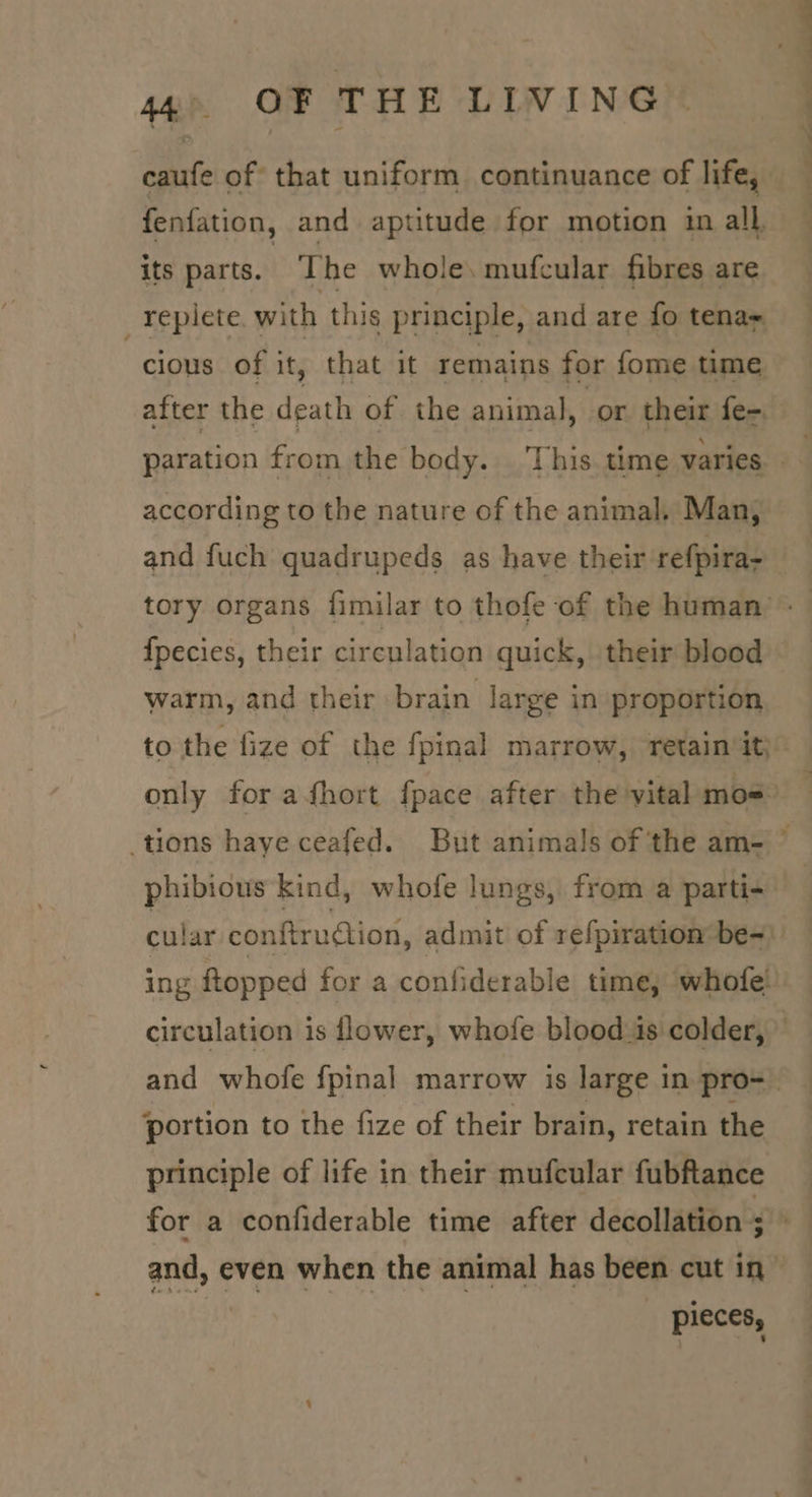 fenfation, and aptitude for motion im all, its parts. ‘The whole, mufcular fibres are _repiete. with this principle, and are fo tena cious of it, that it remains for fome time after the death of the animal, or their fe- . according to the nature of the animal, Man, and fuch gquadrupeds as have their refpira- {pecies, their circulation quick, their blood warm, and their brain large in proportion to the lize of the fpinal marrow, retain it) phibious kind, whofe lungs, from a parti- cular conftrudion, admit of refpiration be- ing ftopped for a confiderable time, whofe! circulation is flower, whofe blood is colder, portion to the fize of their brain, retain the principle of life in their mufcular fubftance _~pleces, -