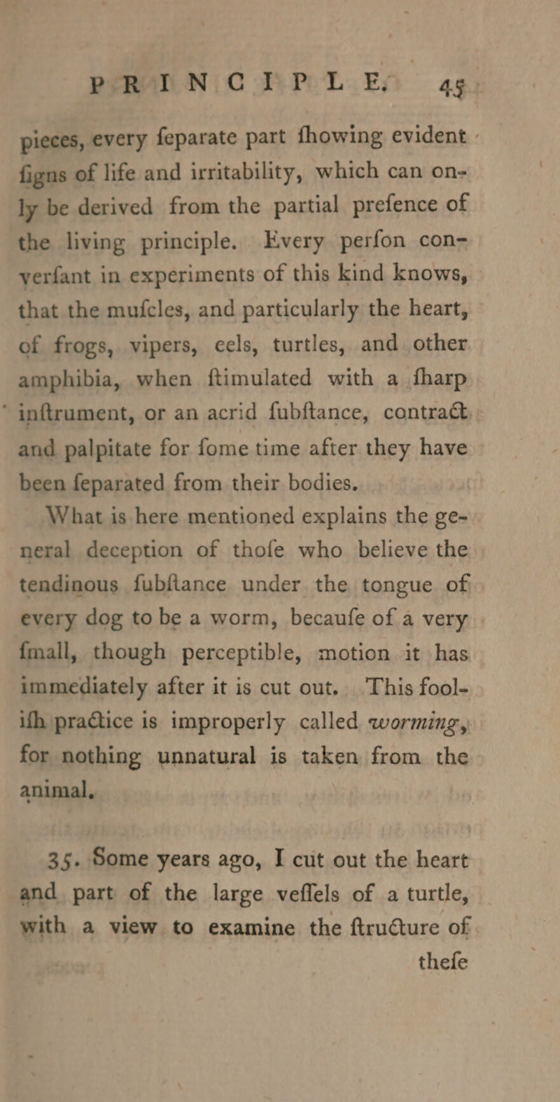 PRINCIPLED ag. pieces, every feparate part fhowing evident | figns of life and irritability, which can on- ly be derived from the partial prefence of the living principle. Every perfon con- yerfant in experiments of this kind knows, © that the mufcles, and particularly the heart, of frogs, vipers, eels, turtles, and other amphibia, when ftimulated with a {harp ‘ inftrument, or an acrid fubftance, contract, and palpitate for fome time after they have been feparated from their bodies. What is here mentioned explains the ge- neral deception of thofe who believe the tendinous fubftance under the tongue. of\ every dog to be a worm, becaufe of a very {mall, though perceptible, motion it has immediately after it is cut out. This fool- ith practice is improperly called worming, for nothing unnatural is taken from the animal, 35. Some years ago, I cut out the heart and part of the large veffels of a turtle, with a view to examine the ftructure of thefe