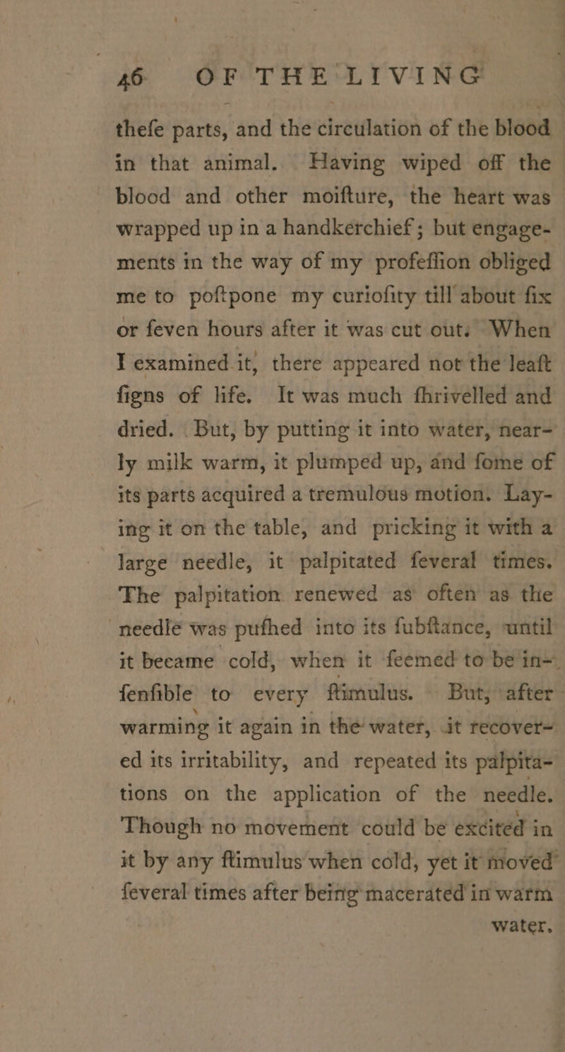 thefe parts, and the retflatitsn of the blood in that animal. Having wiped off the blood and other moifture, the heart was wrapped up in a handkerchief; but engage- ments in the way of my profeffion obliged me to poftpone my curiofity till about fix or feven hours after it was cut outs When I examined it, there appeared not the leaft figns of life. It was much fhrivelled and dried. But, by putting it into water, near- ly milk warm, it plumped up, and fome of its parts acquired a tremulous motion. Lay- ing it on the table, and pricking it with a large needle, it palpitated feveral times. The palpitation renewed as often as the -needlé was pufhed into its fubftance, until it became cold, when it feemed to bein~ fenfible to every fimulus. But, after warming it again in the water, it recover= ed its irritability, and repeated its palpita- tions on the application of the needle. Though no movement could be excited in it by any ftimulus when cold, yet it moved’ feveral times after being macerated in warm water.