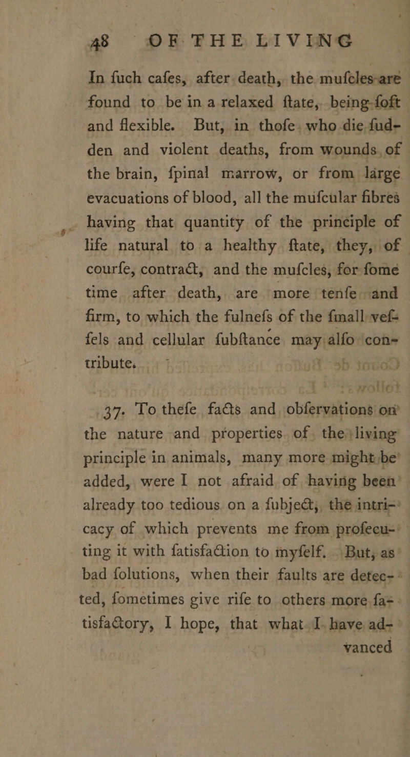 In fuch cafes, after death, the mufcles-are found to be ina relaxed ftate, being-foft and flexible. But, in thofe. who die fud- den and violent deaths, from wounds, of the brain, fpinal marrow, or from large evacuations of blood, all the mufcular fibres _ having that quantity of the principle of life natural to a healthy ftate, they, of courfe, contrat, and the mufcles, for fome time after death, are more tenfe and firm, to which the fulnefs of the fmall ve fels and cellular fubftance may: alfo con- tribute. 1. - 9b. tao) Spee 37. To thefe fa&amp;s and obleranbions on’ the nature and properties. of the living’ principle in animals, many more might,be’ added, were I not afraid of having been’ already too tedious. on a fubject,, the intri=’ cacy of which prevents me from profecu-' ting it with fatisfation to myfelf. But, as’ bad folutions, when their faults are detec- ° ted, fometimes give rife to others more fa=. tisfagtory, I hope, that what. have ad- vanced