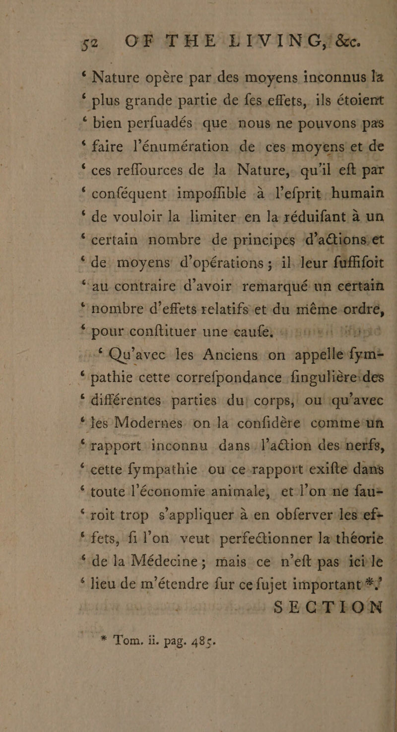 so OF THE LIVING, &amp;. ‘ Nature opére par des moyens inconnus la * plus grande partie de fes effets, ils étoient ‘ bien perfuadés que nous ne pouvons pas ‘faire l’énumération de ces moyens et de ‘ces reflources de la Nature, qu’il eft par * conféquent impoffible a Vefprit. humain *‘ de vouloir la limiter en la réduifant a un ‘certain nombre de principes d’actions.et ‘de moyens d’opérations ; il. leur fufifoit “au contraire d’avoir remarqué un certain nombre d’effets relatifs.et du méme ordre, * pour conftituer une eaufé) 4 poe ippid * Qu’avec les Anciens on appellefym= ‘ pathie cette correfpondance finguliéreides ‘ différentes. parties du) corps, ou iqu’avec ‘les Modernes on la confidére comme un “rapport inconnu dans. l’aGion des nerfs, ‘ cette fympathie ou ce-rapport exifte dans ‘ toute l'économie animale, et l’on ne fau= ‘ roit trop s'appliquer a en obferver les:ef+ * lieu de m’étendre fur ce fujet important */ | SECTION **® Tom, ii. pag. 485. ee a ee Ss Se