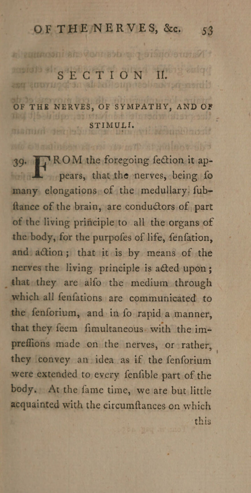 ei eyttnooni * : ee st Tt O'R? Te 269 &lt;007: si) 39 ; ‘ OF THE NERVES, OF SYMPATHY, AND OF ii ] : STIMULI, 39. Bj. ROM the foregoing fection it ap- pears, that the nerves, being fo many elongations, of the medullary: fub- ftance of the brain, are conductors of, part of the living prificiple'to all the organs of the body, for the purpofes of life, fenfation, and. action; that it is by means of the nerves the living principle is ated upon; _fthat they are alfo the medium through which all fenfations are communicated to the fenforium, and in fo rapid a manner, that they feem fimultaneous. with the im- preflions made on the nerves, or rather, : they convey an idea as if the fenforium were extended to every fenfible part of the body., Atthe fame time, we are but little acquainted with the circumftances on which ‘this