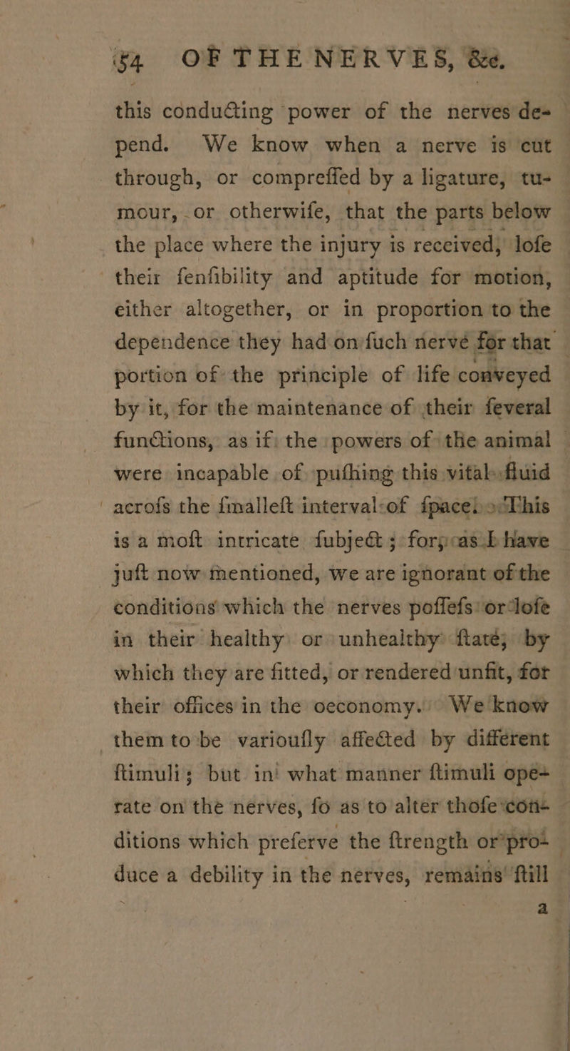 pend. We know when a nerve is cut through, or compreffed by a higature, tu- mour, or otherwife, that the parts below the place where the injury is received, lofe their fenfibility and aptitude for motion, either altogether, or in proportion to the portion of the principle of life conveyed by it, for the maintenance of :their feveral were incapable of, pufhing this vital fluid -acrofs the {malleft interval:of fpacel o:This is a moft intricate fubjed&amp;t ; forpcas .b have juft now mentioned, we are ignorant of the conditions which the nerves poffefs' ordofe in their healthy: or unhealthy: ftaté; by which they are fitted, or rendered unfit, for their offices in the oeconomy. We know them tobe varioufly affected by different ftimuli; but in' what manner ftimuli ope+ rate on the nerves, fo as to alter thofe ‘cor+ duce a debility in the nerves, remains’ ftill