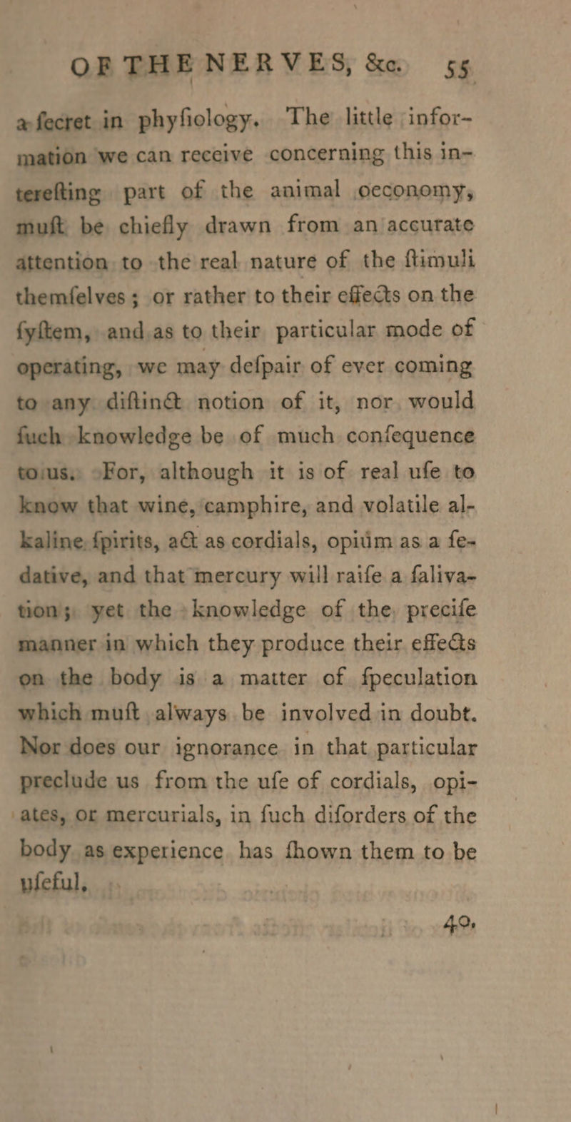 afecret in phyfiology, The little infor- mation we can receive concerning this in- tereltine part of the animal oeconomy, muft be chiefly drawn from an accurate attention to the real nature of the ftimuli themfelves ; or rather to their effects on the fyftem, and.as to their particular mode of operating, we may defpair of ever coming to any diftin@ notion of it, nor, would fuch knowledge be of much confequence tous, ©For, although it is of real ufe to know that wine, camphire, and volatile al- kaline, fpirits, a&amp; as cordials, opitim as a fe- dative, and that mercury will raife a faliva- tion's yet the »knowledge of the, precife manner in which they produce their effects on the body is a matter of fpeculation which muft always. be involved in doubt. Nor does our ignorance in that particular preclude us from the ufe of cordials, opi- ates, Or mercurials, in fuch diforders of the body as experience has fhown them to be wieful, ; 4.0,