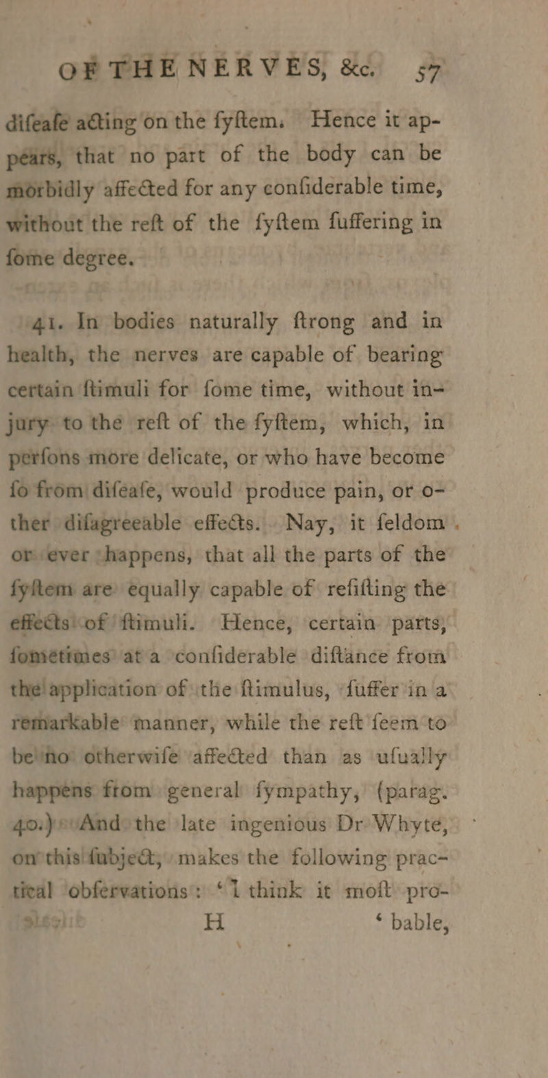 difeafe ating on the fyem. Hence it ap- pears, that no part of the body can be morbidly affected for any confiderable time, without the reft of the fyftem ella in tte degree. 41. In bodies naturally ftrong and in health, the nerves are capable of bearing certain {timuli for fome time, without in- jury to the reft of the fyftem, which, in perfons more delicate, or who have become fo from difeafe, would produce pain, or o- ther difagreeable effects. Nay, it feldom or ever ‘happens, that all the parts of the fyftem are equally capable of refifting the effects'of ftimuli. Hence, certain parts, fométimes' ata confiderable diftance from the! application of the ftimulus, «fuffer'in a remarkable’ manner, while the reft feem to benno otherwife ‘affected than as ufually happens from general fympathy, (parag. 40:)evAnd»the late ingenious Dr Whyte, on’ this dubjeQ; makes the following prac- tieal obfervations: ‘1 think it moft pro- iss) H * bable,