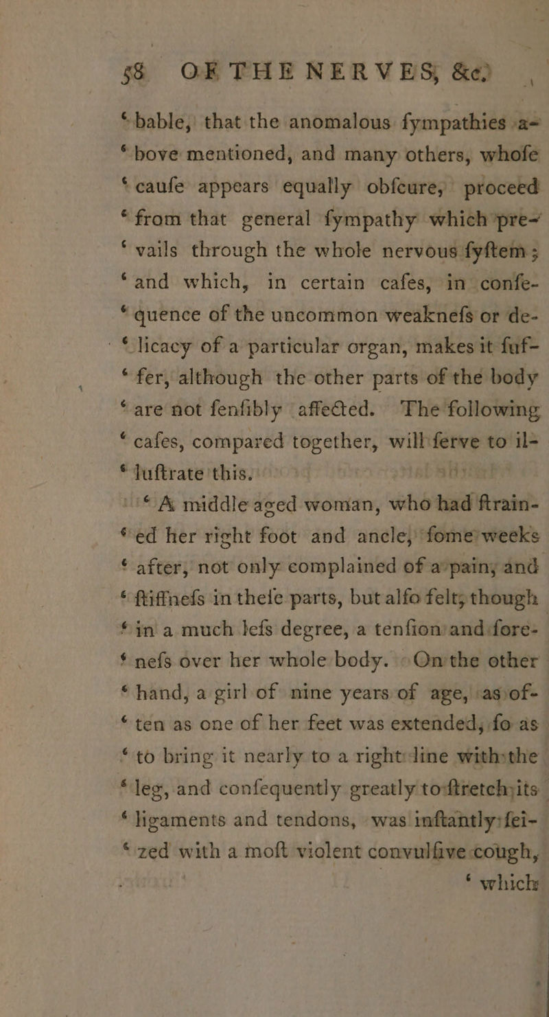 a *“ bable, that the anomalous fympathies ae “bove mentioned, and many others, whofe ‘caufe appears equally obfeure, proceed “from that general fympathy which pre- *vails through the whole nervous fyftem ; “and which, in certain cafes, in confe- “quence of the uncommon weaknefs or de- © licacy of a particular organ, makes it fuf- “fer, although the other parts of the body “are not fenfibly affected. The following “ cafes, compared Siesrlia will ferve to il- * fuftrate this. TE © &amp; middle aged woman, who had ftrain- “ed her right foot and ancle, fome’ weeks ‘ after, not only complained of a’painy and ‘ ftiffneds in thele parts, but alfo felt; though “in a much Jefs degree, a tenfion’and fore- | $ nefs over her whole body. »On'the other ‘hand, a girl of nine years of age, asvof- “ten as one of her feet was extended, fo as “to bring it nearly to a rightdine withthe s leg, and confequently greatly tontretchjits ‘ligaments and tendons, was inftantly:{fei- “zed with a moft violent convulfive cough, | * which