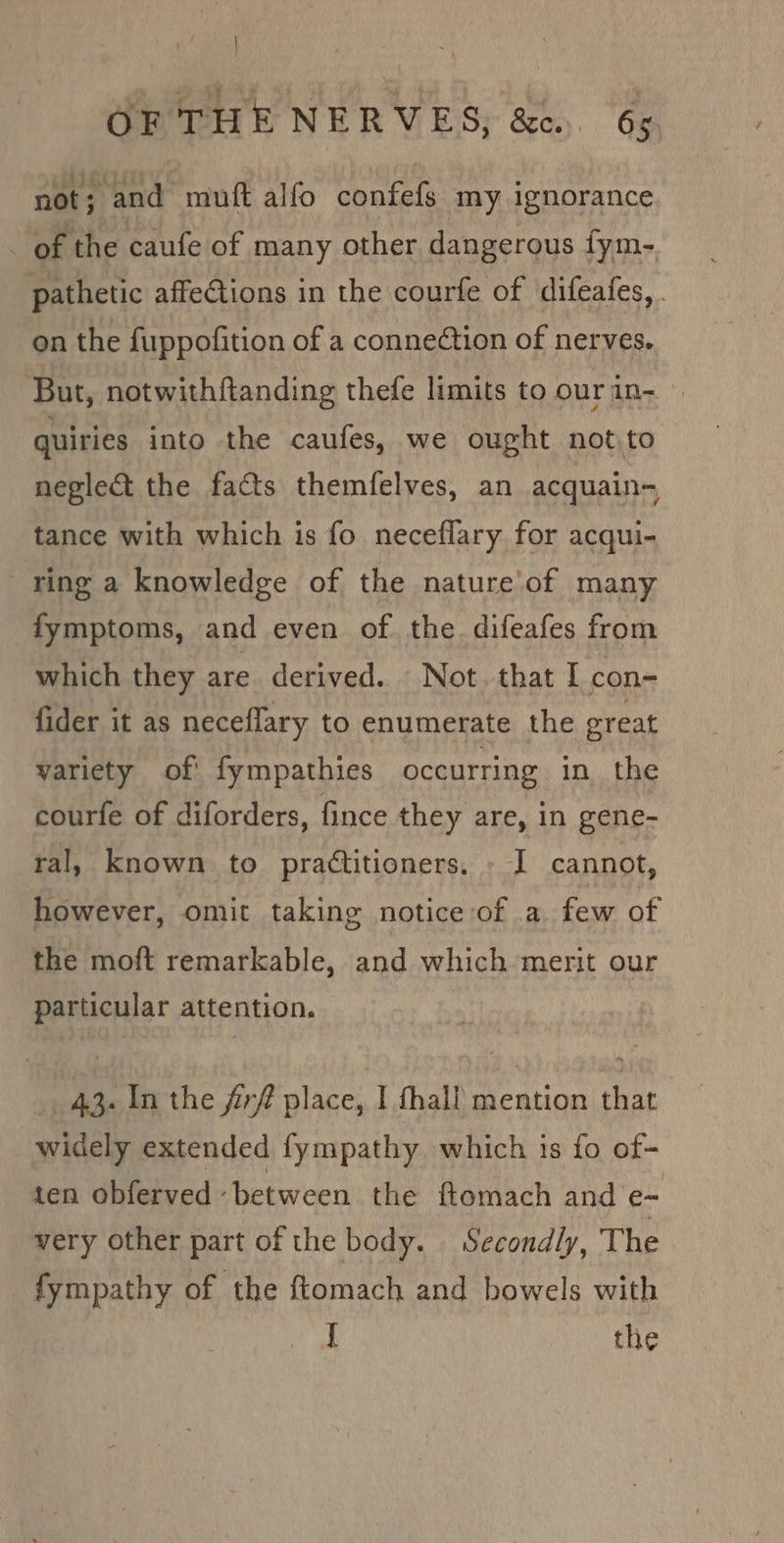 not; and muft alfo confefs my ignorance. - of the caufe of many other dangerous fym-. pathetic affections in the courfe of difeafes, . on the fuppofition of a connection of nerves. But, notwithftanding thefe limits to ourin- quiries into the caufes, we ought notto neglect the facts themfelves, an acquain- tance with which is fo neceflary for acqui- ring a knowledge of the nature’'of many fymptoms, and even of the difeafes from which they are derived. Not. that I con- fider it as neceffary to enumerate the great variety of fympathies occurring in the courfe of diforders, fince they are, in gene- ral, known to prattitioners. - I cannot, however, omit taking notice of a few of the moft remarkable, and which merit our particular attention. 43. In the firf place, I fhall mention that widely extended fympathy which is fo of- ten obferved ‘between the ftomach and e- very other part of the body. Secondly, The fympathy of the ftomach and bowels with J the