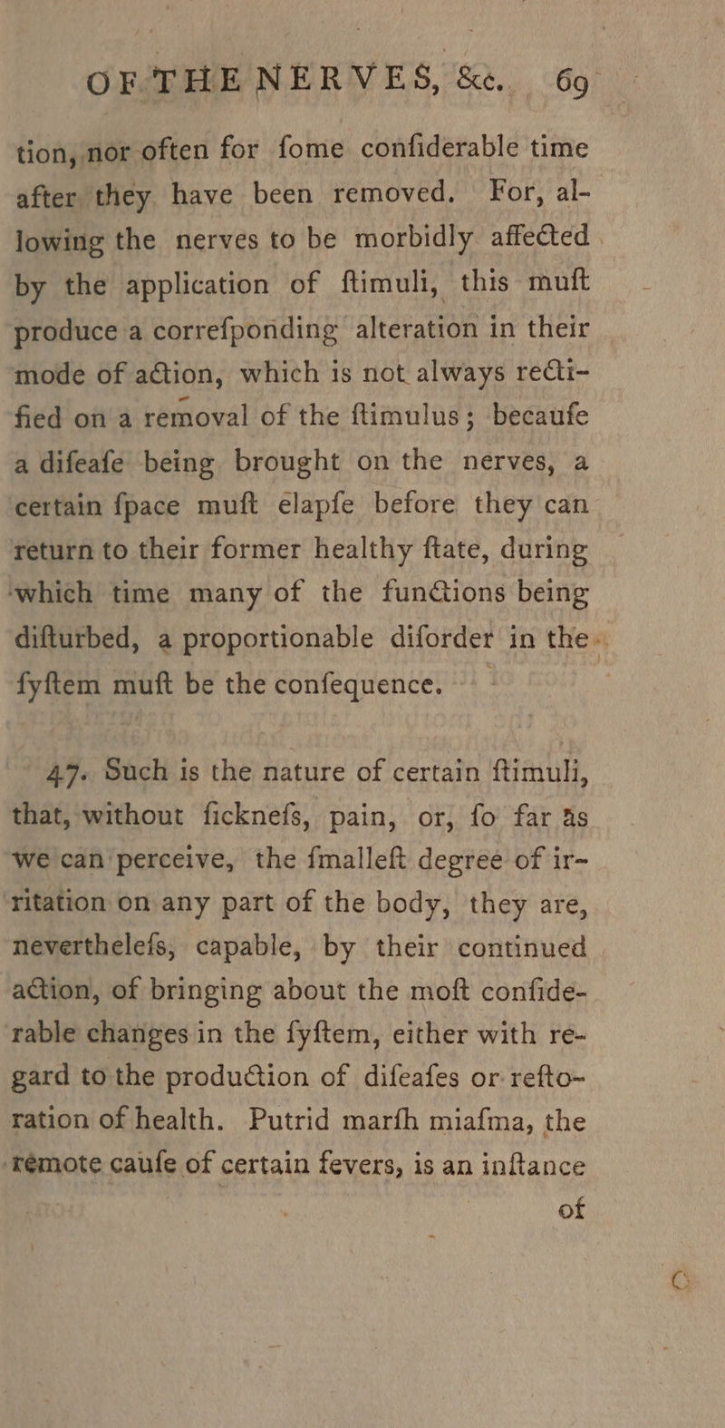 tion, nor often for fome confiderable time after they have been removed. For, al- lowing the nerves to be morbidly affected . by the application of ftimuli, this muft produce a correfponding alteration in their mode of aGtion, which is not always recti- fied on a removal of the ftimulus; becaufe a difeafe being brought on the nerves, a certain fpace muft elapfe before they can return to their former healthy ftate, during which time many of the funCions being difturbed, a proportionable diforder in the. fyftem muft be the confequence. 47. Such is the nature of certain ftimuli, that, without ficknefs, pain, or, fo far 4s we can perceive, the fmalleft degree of ir- ‘ritation on any part of the body, they are, neverthelefs, capable, by their continued action, of bringing about the moft confide- rable changes in the fyftem, either with re- gard to the production of difeafes or refto- ration of health. Putrid marfh miafma, the ‘remote caufe of certain fevers, is an inftance | of