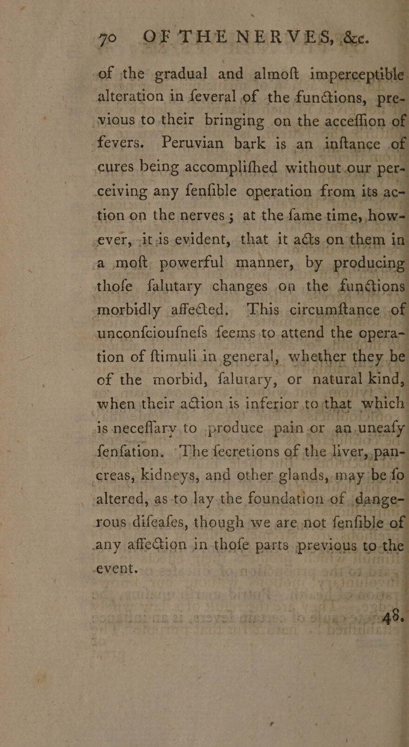 * 70 OF THE NERVES, i&amp;e. of the gradual and almoft imperceptible alteration in feveral of the funGions, pre- vious to their bringing on the acceffion of fevers. Peruvian bark is an inftance of cures being accomplifhed without our pers ceiving any fenfible operation from its ac- tion on the nerves; at the fame time, how= Lever, -itus evident, that it aéts on them in a moft powerful manner, by producing thofe falutary changes on the functions morbidly affected. This circumftance of unconfcioufnefs feems to attend the opera~ tion of ftimuli in general, whether they. be of the morbid, falutary, or natural kind, when their action is inferior to; that which: is neceflary to .produce pain.or an, uneafy fenfation. ‘The fecretions of the liver, pan- creas, kidneys, and other glands, may ‘be fo altered, as-to lay the foundation of dange- rous difeafes, though we are not fenfible of any affection in thofe parts previous to the a ; ‘7 event.