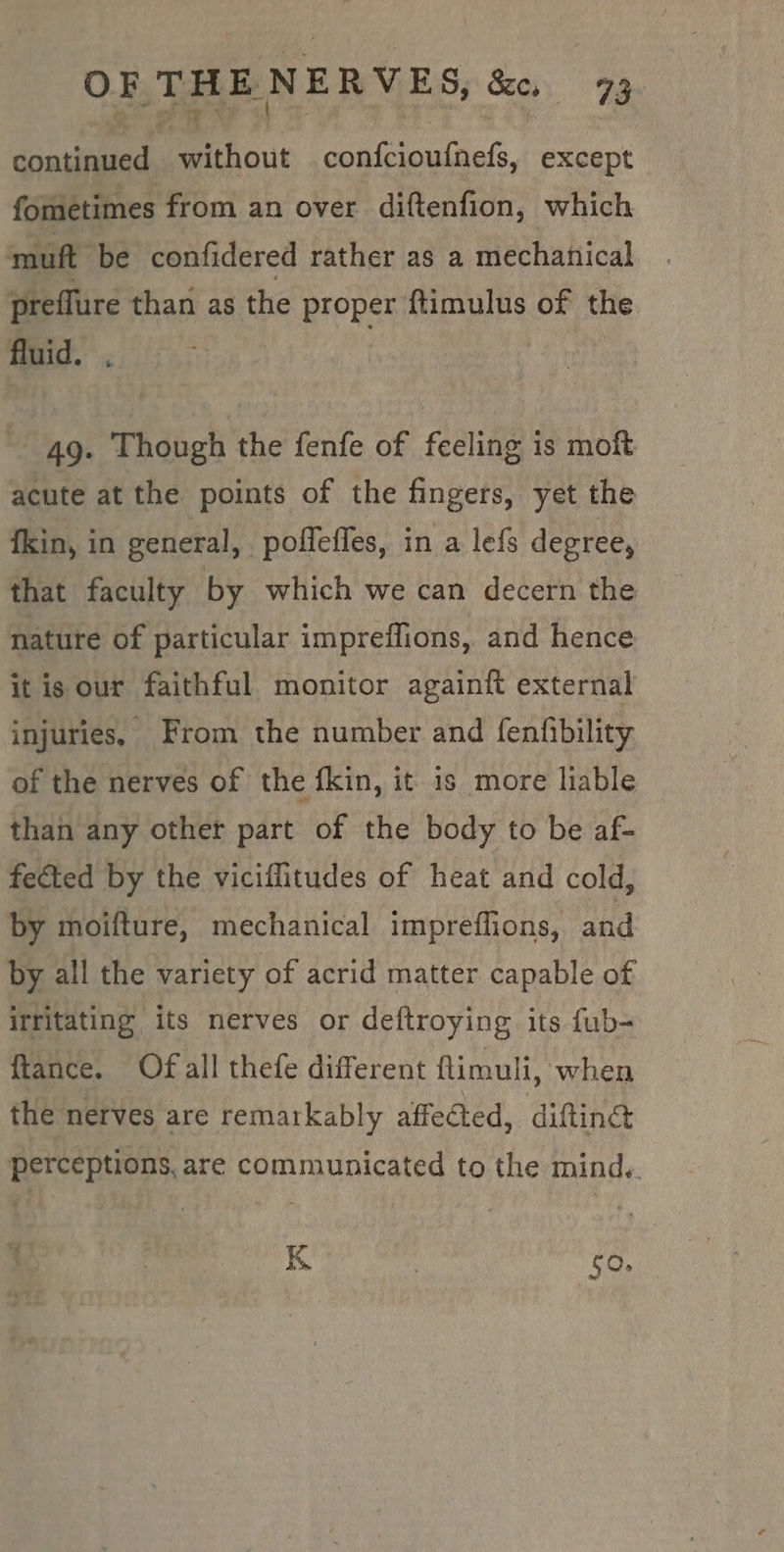 NF i ¢ 5b si iciteels except fometimes from an over diftenfion, which muft be confidered rather as a mechanical preflure than as the proper ftimulus of the fluid. 49. Though the fenfe of feeling is moft acute at the points of the fingers, yet the fkin, in general, poffeffes, in a lefs degree, that faculty by which we can decern the nature of particular impreffions, and hence it is our faithful monitor againit external injuries, From the number and fenfibility of the nerves of the fkin, it 1s more liable than any other part of the body to be af- fected by the viciffitudes of heat and cold, by moifture, mechanical impreffions, and by all the variety of acrid matter capable of irritating its nerves or deftroying its fub- ftance. Of all thefe different flimuli, when the nerves are rematkably affected, difting perceptions, are communicated to the mind. , * K 50,