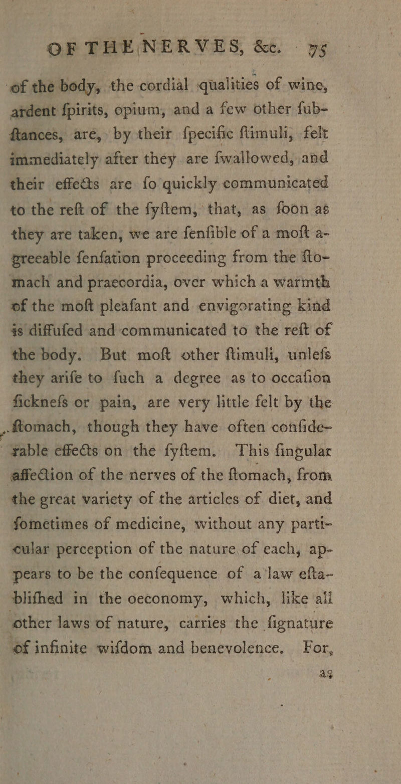 of the body, the cordial qualities of wine, atdent fpirits, opium, and a few other fub- ftances, are, by their {pecific flimuli, felt immediately after they are fwallowed, and their effets are fo quickly communicated to the reft of the fyftem, that, as foon as they are taken, we are fenfible of a moft a- greeable fenfation proceeding from the fto- mach and praecordia, over which a warmth of the moft pleafant and envigorating kind #s diffufed and communicated to the reft of the body. But moft other ftimuli, unlefs they arife to fuch a degree as to occafion ficknefs or pain, are very little felt by the ,ftomach, though they have often confide~ rable effets on the fyftem. This fingular affeGion of the nerves of the ftomach, from the great variety of the articles of diet, and fometimes of medicine, without any parti- cular perception of the nature. of each, ap- pears to be the confequence of a'law efta- blifhed in the oeconomy, which, like ail other laws of nature, carries the fignature ‘ef infinite wifdom and benevolence. For, ag