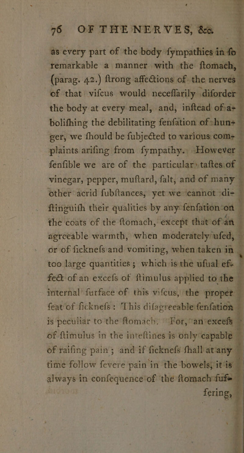 - “6 OF THE NERVES, &amp; as every part of the body fympathies in fo remarkable a manner with the ftomach, (parag. 42.) ftrong affections of. the nerves of that vifcus would neceflarily -diford | the body at every meal, and, inftead of a+ bolifhing the debilitating fenfation of shun+ eer, we fhould be fubjected to various: com&gt; — plaints arifing from fympathy., However — fenfible we are of the particular» taftes of vinegar, pepper, muftard, falt, and of many other acrid fubftances, yet we ‘cannot -di- : ftinguith their qualities by any fenfation‘on : the coats of the ftomach, except that oftan — agreeable warmth, when moderately ufed, — or of ficknefs and vomiting, when taken in _ too large quantities; which is the ufual ef fe&amp; of an excefs of fimulus applied tothe — internal furface of this vifcus, the propet featof ficknefs: This difagreeable fenfation i is peculiar to the flomach. For, anvexcels of ftimulus in the inteftines is only capable ~ of raifing pain; and if ficknefs fhallatany time follow fevere pain in the bowels, it is always in confequence of ‘the flomach-fuf fering, ro ~ \