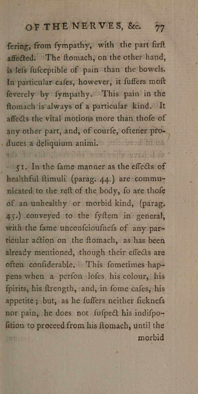 fering, from fympathy, with the part firft affected: ©The ftomach;’on the other hand, is lefs fufceptible of pain’ than the bowels. ‘In particular’ cafes, however, it fuffers moft feverely by fympathy. This pain in the ftomach ‘is*always of a particular kind. It affects the vital motions more than thofe of any other part,.and, of courfe, bates 23:0 ‘ duces: a ee ent animi. a Ty Liste fame manner as the effects of healthful ftimuli (parag: 44:) are :commu- nicated’ to the reft.of the body, fo are thofe of aniunhealthy or morbid kind, (parag. 45.) conveyed to the fyftem in’ general, withthe fame unconfcioufnefs of any par- ticular aétion on the ftomach, as‘has been already mentioned, though their effets are often confiderable.| This fometimes hap- pens when a perfon lofes his colour, his fpirits, his ftrength, and, in fome cafes, his appetite; but, as he fuffers neither ficknefs nor pain, he does not. fufpedct his indifpo- fition to proceed from his fiomach, until the . morbid