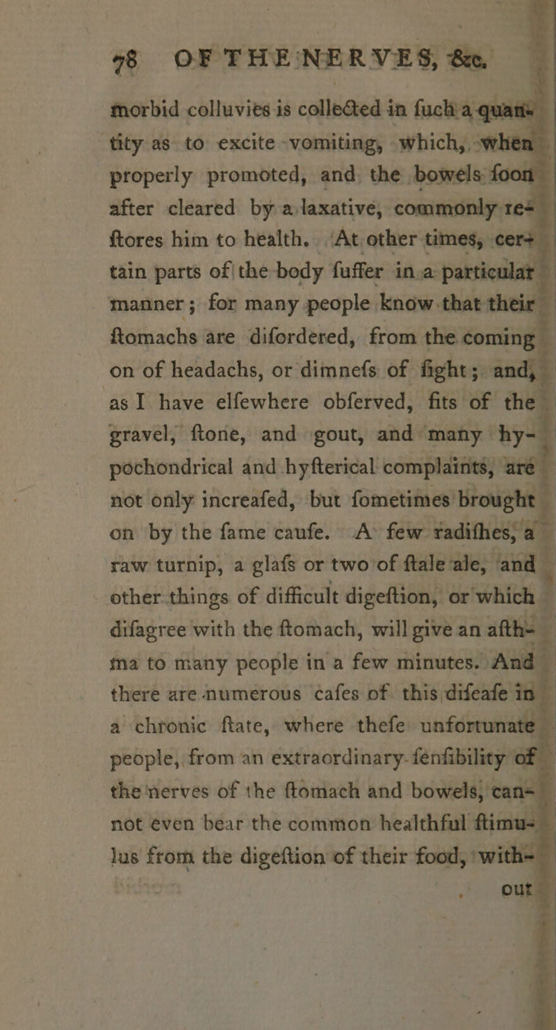 morbid colluvies is colle&amp;ted in fuchia quans tity as to excite -vomiting, which, -whe: j properly promoted, and, the bowels: foon after cleared by a.laxative, commonly roth ftores him to health. ‘At other times, cers — tain parts of| the body fuffer ina particular : manner ; for many people know.-that their — ftomachs are difordered, from the coming — on of headachs, or dimnefs of fight; and, as I have elfewhere obferved, fits of the gravel, ftone, and gout, and ‘many hy-_ pochondrical and hyfterical complaints, are — not only increafed, but fometimes brought — 6, —# &lt; : on by the fame caufe. A few radifhes; a raw turnip, a glafs or two of ftale ale, and - other things of difficult digeftion, or which — difagree with the ftomach, will give an afth- 4 ma to many people in a few minutes. And there are numerous cafes of this difeafe in a chronic ftate, where thefe unfortunate 7 people, from an extraordinary- fenfibility aoe the nerves of the ftomach and bowels, can=_ not even bear the common healthful ftimu- — lus from the digeftion of their food, 'with- out :