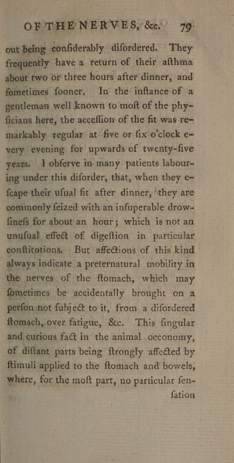 out being confiderably difordered. \ They frequently have a return of their afthma about two or three hours after dinner, and fometimes fooner, In the inftance of a gentleman well known to moft of the phy- ficians here, the acceflion of the fit was re- markably regular at-five or fix o'clock e- very evening for upwards of ‘twenty-five — yeats. 1 obferve in many patients labour- ing under this diforder, that, when they e- {cape their ufual fit after dinner, ‘they are commonly feized with an infuperable drow- finefs for about'an hour; which is not an unufual effect of digeftion in particular conftitutions. But affections of this kind — always indicate a preternatural mobility in the nerves of the ftomach, which may fometimes be accidentally brought on a perfon not fubjec to it, from a difordered ftomach, over fatigue, &amp;c. This fingular and curious faét in the animal oeconomy, of diftant parts being ftrongly affe&amp;ted by ftimuli applied to the ftomach and bowels, where, for the moft part, no particular fen- fation
