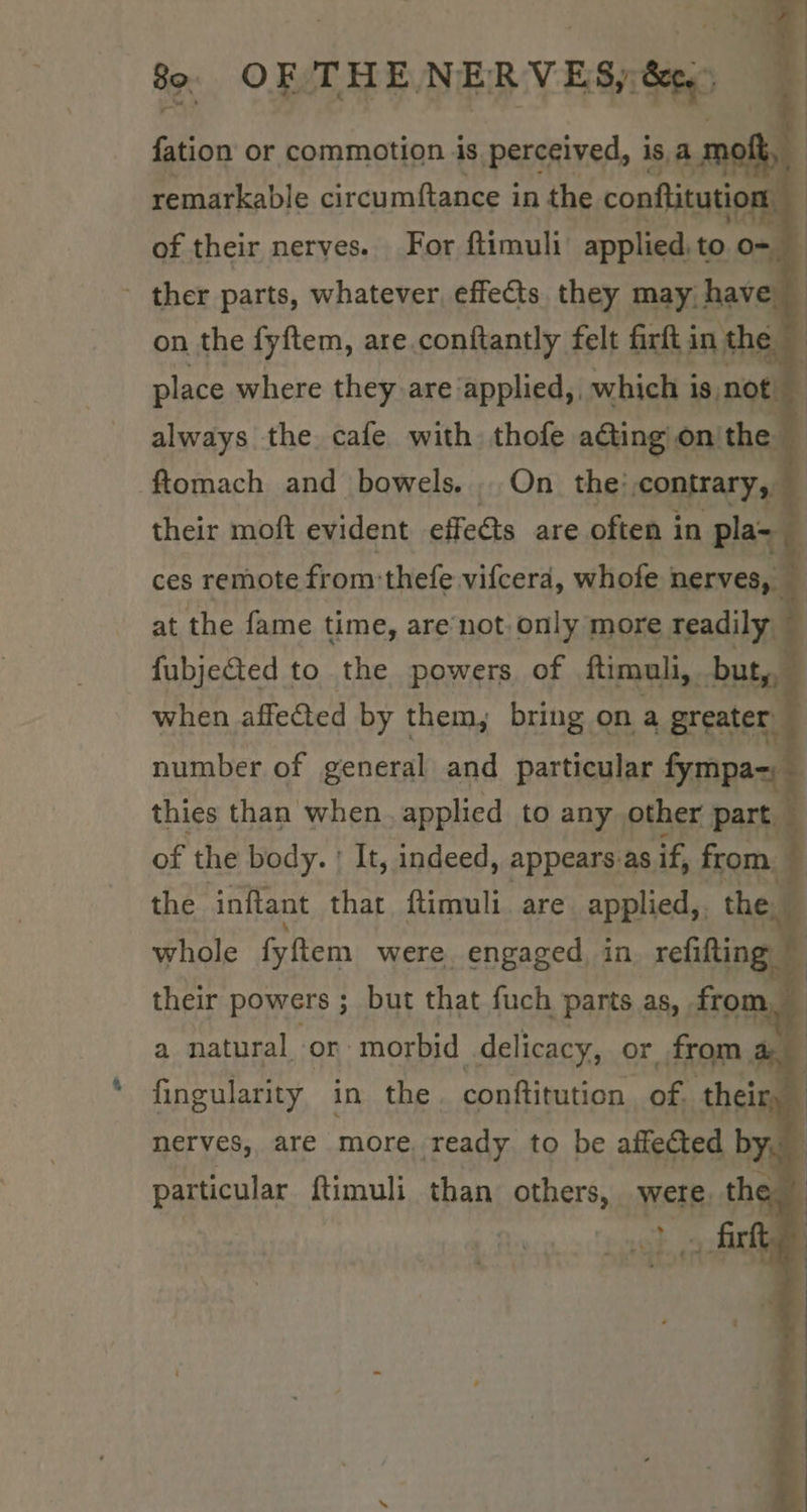fation or commotion is. perceived, isa mott, : remarkable circumftance in the conftitution : of their nerves. For ftimuli applied, to o- 4 - ther parts, whatever, effects. they may, h ave. | on the fyftem, are.conftantly felt firft in the | * place where they are applied, which is not always the. cafe with thofe ating on'the ftomach and bowels. ...On the: contrary, 5 their moft evident effects are often in pla~ q ces remote from: thefe vifcerd, whofe nerves, — at the fame time, are not-only more readily — fubjeCted to the powers of ftimuli, but, — when affected by them, bring on a greater 7 number of general and particular fympa~; | thies than when applied to any. other part, of the body. : It, indeed, appears as if, from. 5 the inftant that f{timuli are applied,. the. 4 Whale fyem were engaged in refifting a natural. or marked oe or - from 4 be fingularity in the conftitution of their, ~ particular ftimuli than others, were. the