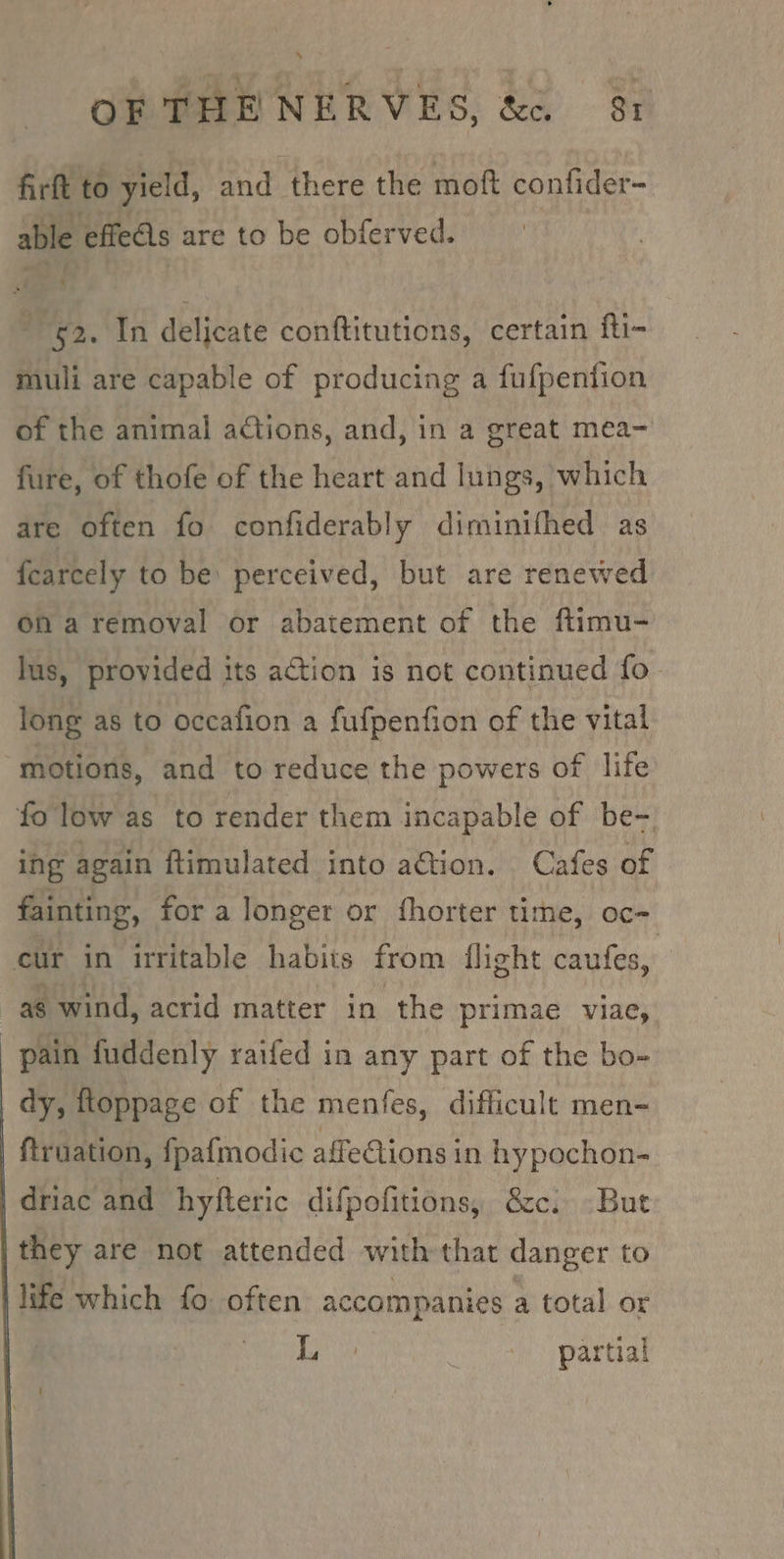fir to yield, and there the mot eh ore able effets are to be obferved. 52. In delicate conftitutions, certain fti- muli are capable of producing a fufpention of the animal actions, and, in a great mea- fure, of thofe of the heart and lungs, which are often fo confiderably diminifhed as fearcely to be: perceived, but are renewed on a removal or abatement of the ftimu- lus, provided its action is not continued fo long as to occafion a fufpenfion of the vital motions, and to reduce the powers of life fo low as to render them incapable of be- ing again ftimulated into aGion. Cafes of fainting, for a longer or fhorter time, oc-~ cur in irritable habits from flight caufes, as wind, acrid matter in the primae viae, pain fuddenly raifed in any part of the bo- dy, ftoppage of the menfes, difficult men- ftruation, fpafmodic affe€tions in hypochon- driac and hyfteric difpofitions, &amp;c. But they are not attended with that danger to life which fo often accompanies a total or Si Waste partial