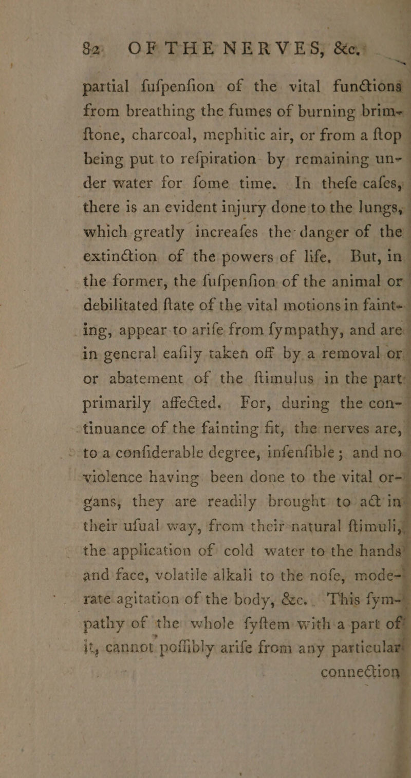 partial fufpenfion of the vital funétion: from breathing the fumes of burning brit : {tone, charcoal, mephitic air, or from a ftop being put to refpiration: by remaining un- der water for fome time. In thefe cafes, there is an evident injury done to the lungs, which greatly increafes the danger of the extinction of the powers of life, But, in. the former, the fufpenfion of the animal or debilitated ftate of the vital motions in faint~ ing, appear to arife from fympathy, and are in general eafily taken off by a removal or, or abatement of the fitimulus in the part: primarily affeGted. For, during the a -tinuance of the fainting fit, the nerves are,” ’ toa confiderable degree, infenfible; and no violence having been done to the vital or- gans, they are readily brought to acti their ufual way, from theirnatural ftimuli - the application of cold water to the hand and face, volatile alkali to the nofe, mode- rate agitation of the body, &amp;c.. This fy pathy of the whole fyftem wie ‘a part o jt, cannot ‘polibly arife from any particul connectio