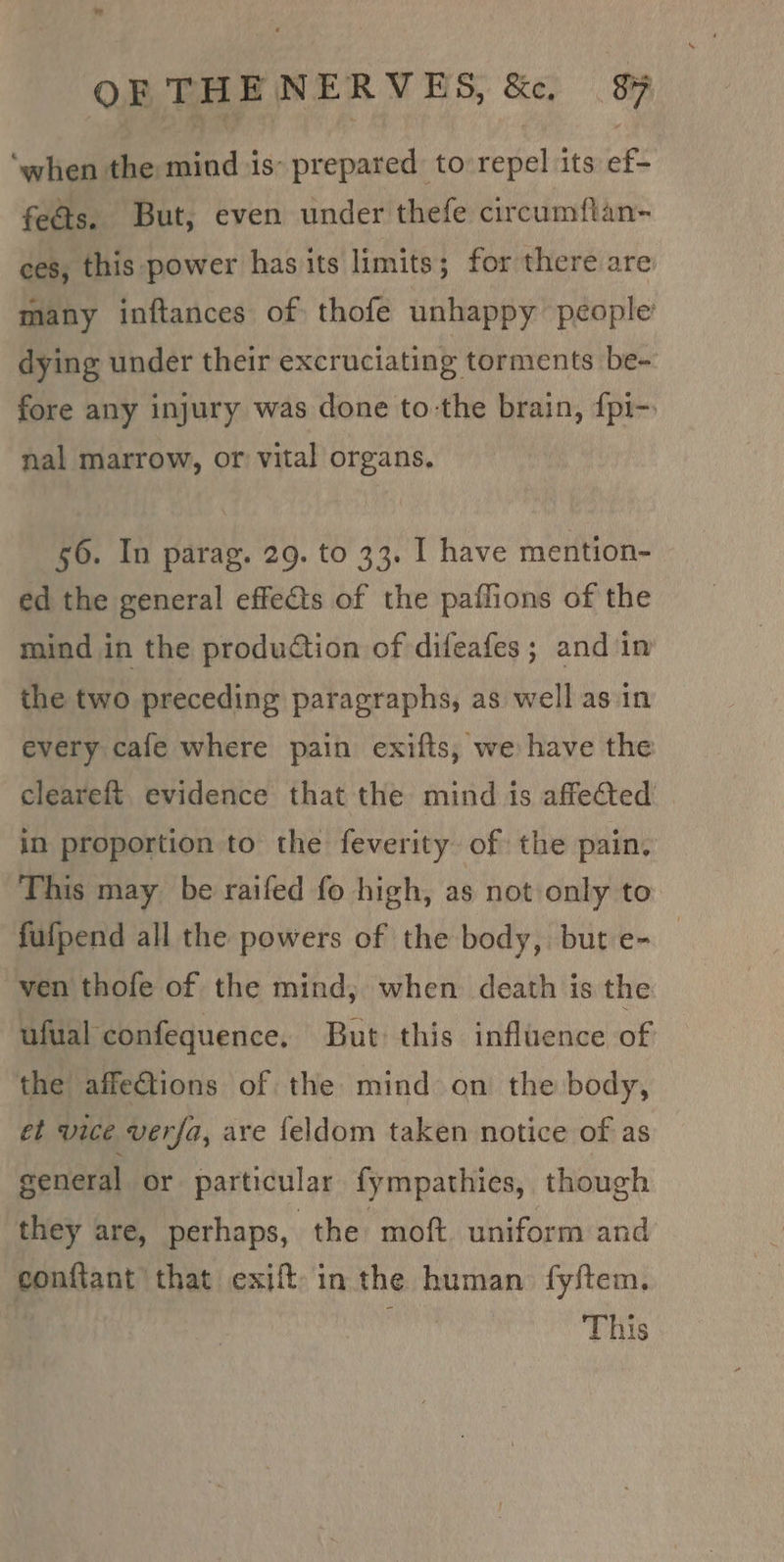 ‘when the mind is- prepared to repel its ef- feds. But, even under thefe circumftan- ces, this power has its limits; for there are many inftances of thofe unhappy people dying under their excruciating torments be- fore any injury was done to-the brain, {pi-. nal marrow, or vital organs. 56. In parag. 29. to 33. I have mention- ed the general effects of the paflions of the mind in the production of difeafes; and in the two preceding paragraphs, as well asin every cafe where pain exifts, we have the cleareft. evidence that the mind is affected in proportion to the feverity of the pain, This may be raifed fo high, as not only to fufpend all the powers of the body, but e- _ ven thofe of the mind; when death is the ufual confequence, But this influence of the affetions of the mind on the body, et vice verfa, are feldom taken notice of as general or particular fympathies, though they are, perhaps, the moft uniform and eonftant that exift- in the human fyftem. This