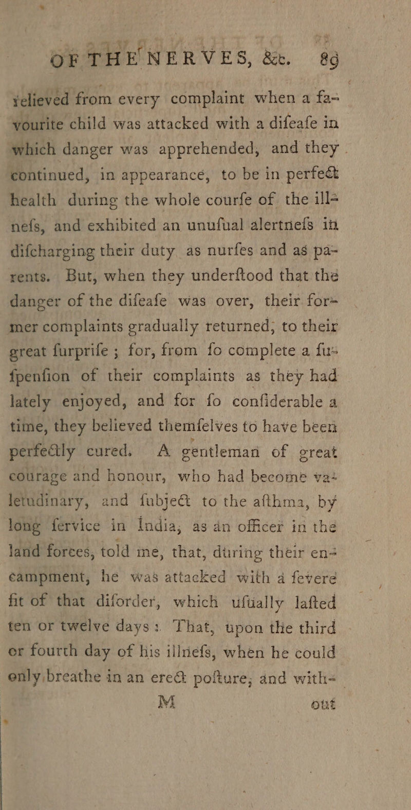 OF THE NERVES, &amp;. &amp; velieved from every complaint when a ‘fa yourite child was attacked with a difeafe in which danger was apprehended, and they. continued, in appearance, to be in perfect health during the whole courfe of the ill- nefs, and exhibited an unufual alertnels in difcharging their duty as nurfes and as pa- rents. But, when they underftood that the danger of the difeafe was over, their for= mer complaints gradually returned; to their ereat furprife ; for, from fo complete a fu- fpenfion of their complaints as they had lately enjoyed, and for fo confiderable a time, they believed themfelves to have been perfectly cured. A gentleman of great eourage and honour, who had become va+ letudinary, and fubject to the afthma, by long fervice in India; as an officer in the land forces, told ine, that, during their en- campment, he was attacked with a fevere fit of that diforder, which uftally lafted ten or twelve days: That, upon the third er fourth day of his illriefs, when he could enly breathe in an ere&amp; pofture; and with=— M out