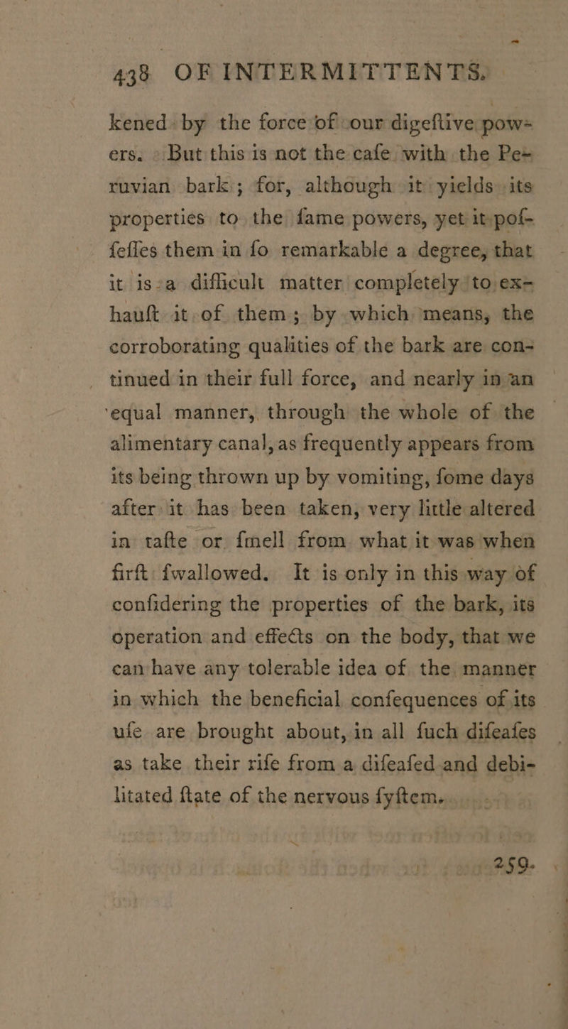 ~ 438 OF INTERMITTENTS. kened» by the force of cour digeftive pow= ers. » But this is not the cafe with the Pe+ ruvian bark); for, although it: yields its properties to the dame powers, yet it pof- fefles them in fo remarkable a degree, that it isea difficult matter completely ‘to ex- hauft at of them; by which means, the corroborating qualities of the bark are con- ~ tinued in their full force, and nearly in an ‘equal manner, through the whole of the — alimentary canal,as frequently appears from its being thrown up by vomiting, fome days after it has been taken, very little altered in tafte or {mell from what it was when firt fwallowed. It is only in this way of confidering the properties of the bark, its operation and effects on the body, that we can have any tolerable idea of the manner in which the beneficial confequences of its ufe are brought about, in all fuch difeafes as take their rife from a difeafed.and debi- litated ftate of the nervous fyftem. a | SMa: