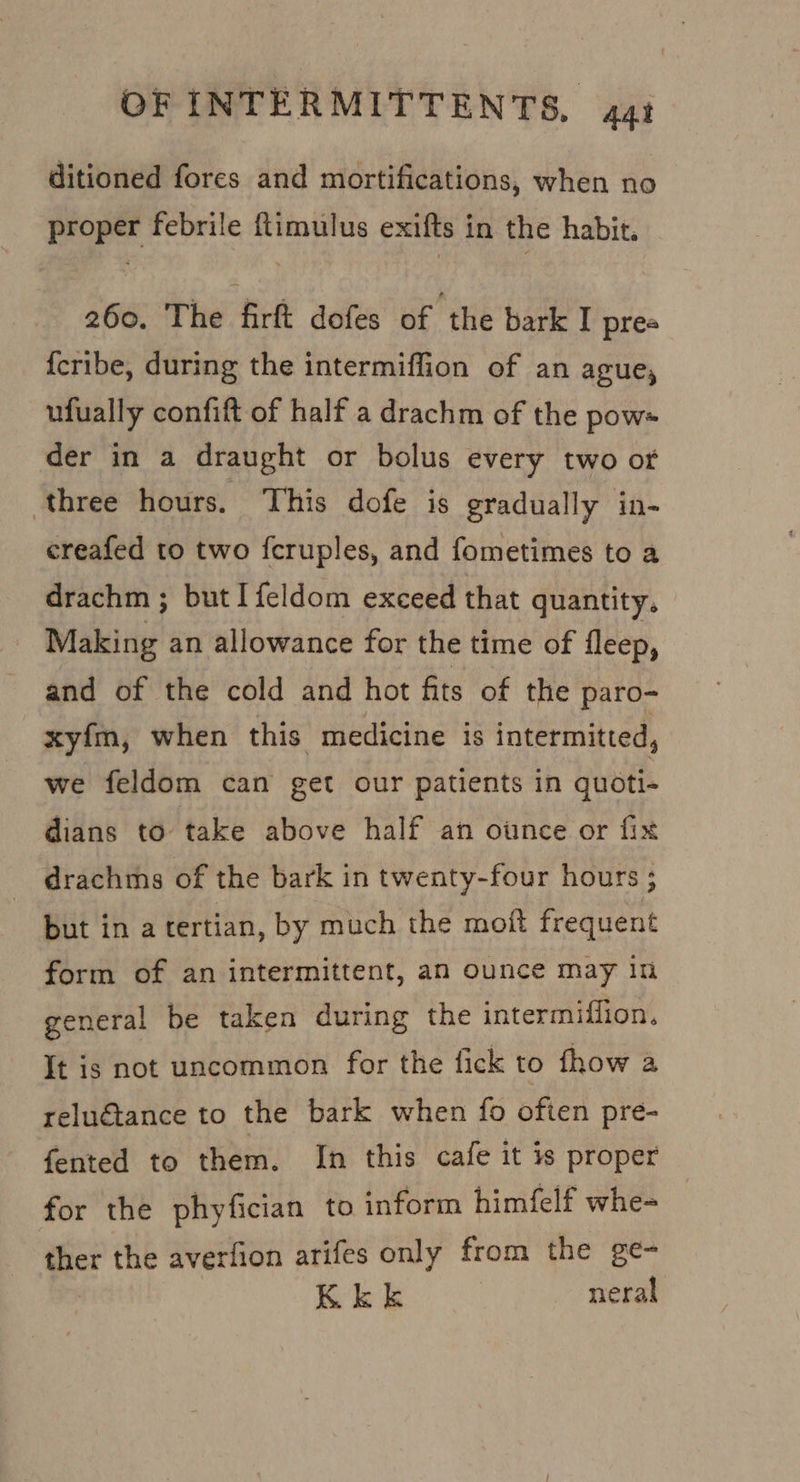 ditioned fores and mortifications, when no proper febrile ftimulus exifts in the habit. 260. The firft dofes of ‘the bark I prea {cribe, during the intermiffion of an ague, ufually confift of half a drachm of the pow« der in a draught or bolus every two or three hours. This dofe is gradually in- creafed to two fcruples, and fometimes to a drachm ; but I feldom exceed that quantity. Making an allowance for the time of fleep, and of the cold and hot fits of the paro- xyfm, when this medicine is intermitted, we feldom can get our patients in quoti- dians to take above half an ounce or fix drachms of the bark in twenty-four hours ; but ina tertian, by much the moit frequent form of an intermittent, an ounce may in general be taken during the intermifiion. It is not uncommon for the fick to fhow a reluétance to the bark when fo often pre- fented to them. In this cafe it is proper for the phyfician to inform himfelf whe- ther the averfion arifes only from the ge- Kk k neral