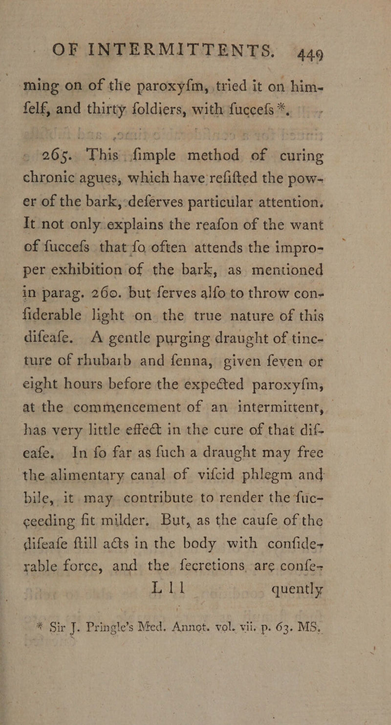 | ‘ming on of the paroxy{m, tried it on him- felf, and this lolciersy with fuccels *, . ip “This. Atle method, of curing chronic agues, which have refifted the pow- er of the bark,:deferves particular attention. It not only..explains the reafon of the want of fuccefs that fo, often attends the impro- per exhibition of the bark, as mentioned in parag. 260. but ferves alfo to throw con- fiderable light on the true nature of this difeafe. A gentle purging draught of tinc- ture of rhubarb and fenna, given feven or eight hours before the expected paroxy{m; at the commencement of an intermittent, has very little effe&amp;t in the cure of that dif- eafe. In fo far as fuch a draught may free ‘the alimentary canal of vifcid phlegm and bile, it may contribute to render the fiic- ceeding fit milder, But, as the caufe of the difeafe ftill a@ts in the body with confide- rable force, and the. fecretions, are confe- Ue) eae quently * Sir J. Pringle’s Med. Annot. vol. vii. p- 63. MS,