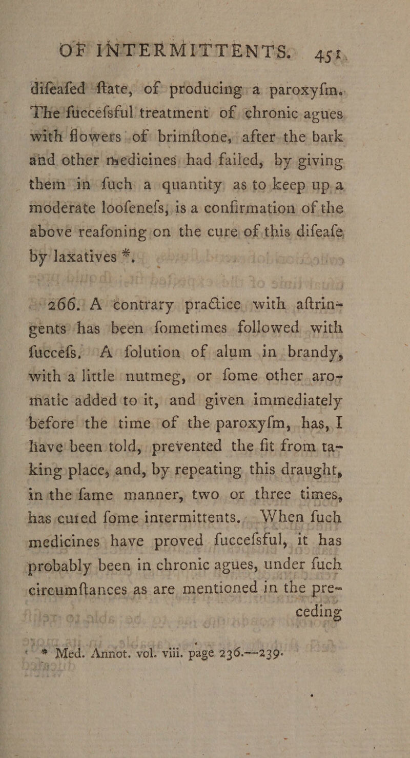 difeafed flate, of producing: a paroxy{m,. The fuccefsful treatment of chronic agues with flowets .of brimftone, after. the bark and other medicines had failed, by giving _ them an fuch a quantity: as to keep up.a modérate loofenefs; is a confirmation of the above reafoning on the cure of this difeafe, by laxatives *, » 9266. A contrary practice, with aftrin= gents has been fometimes followed with fuccefs, A folution of alum in. brandy, with a little nutmeg, or fome other aro~ matic added to it, and given immediately before the time of the paroxy{m, has, I liave' been told, prevented the fit from ta- king place, and, by repeating this draught, inthe fame manner, two. or three times, has cuted fome intermittents....When fuch medicines have proved fuccefsful, it has probably been in chronic agues, under fuch circumftances as are mentioned in the pre- sprees on ce * Med. Annot. vol. viii. page 236.239.