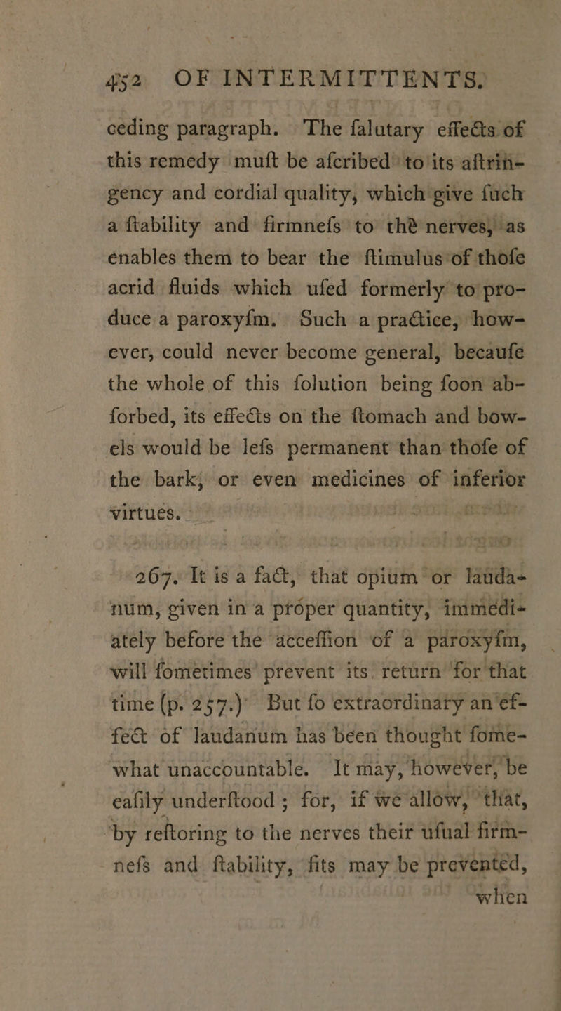 ceding paragraph. The falutary effects of this remedy muft be afcribed ‘to'its aftrin- gency and cordial quality, which give fuch a ftability and firmnefs to th® nerves, as enables them to bear the ftimulus of thofe acrid fluids which ufed formerly to pro- duce a paroxy{m. Such a practice, how- ever, could never become general, becaufe the whole of this folution being foon ab- forbed, its effets on the ftomach and bow- els would be lefs permanent than thofe of the bark; or even medicines of inferior virtues. | SIBh eee 267. It is a fact, that opium” or lauda- num, given in a proper quantity, immedi- ately before the ‘acceflion ‘of a paroxyim, will fometimes’ prevent its. return ‘for that time (p. 267.) But fo extraordinary an‘ef- fec&amp; of laudanum has been thought fome- what unaccountable. It may, however, be ealily underftood ; for, if we allow, ‘that, by reftoring to te nerves their ufual firm- nefs and ftability, fits may be prevented, | when