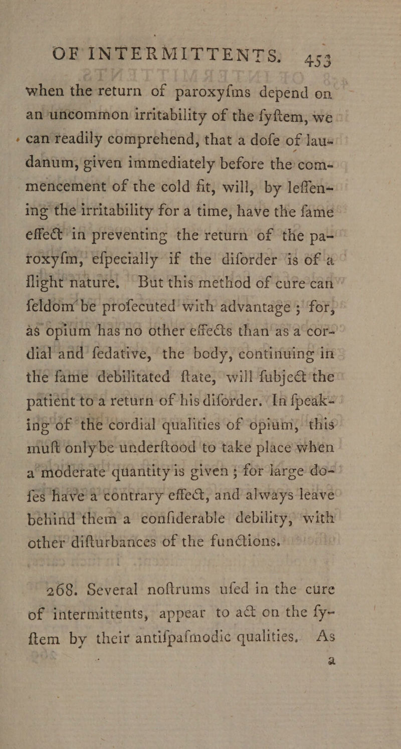&gt; when the return of paroxyfms depend on an uncommon irritability of the fyftem, we - can readily comprehend, that a dofe of lau« meéncement of the cold fit, will, by leffen- ing the irritability for a time, have the fame effect in preventing the return of the pa- roxy{m, efpecially if the diforder is of a © flight nature, But this method of cure can” feldom be profecuted with advantage 3’ for, 4g Opium has no other effects than as a cor- dial and fedative, the body, continuing in the fame debilitated ftate, will fubject’the patient to a return of his diforder. ‘In fpeak- ing of the cordial qualities of opium, this: muft only be underftood to take place when a moderate quantity is given ; for large do- fes have a contrary effect, and always leave behind them a confiderable debility, with other difturbances of the functions. 268. Several noftrums ufed in the cure of intermittents, appear to at on the fy- ftiem by their antifpafmodic qualities, As ifs : a